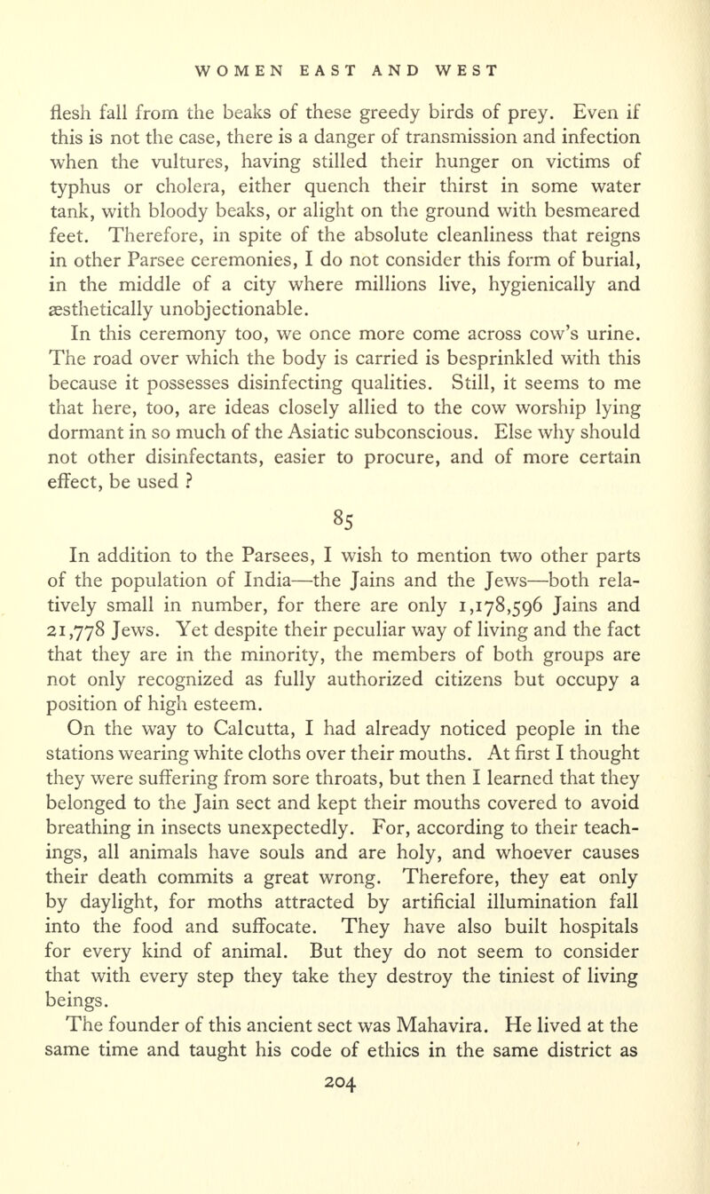 flesh fall from the beaks of these greedy birds of prey. Even if this is not the case, there is a danger of transmission and infection when the vultures, having stilled their hunger on victims of typhus or cholera, either quench their thirst in some water tank, with bloody beaks, or alight on the ground with besmeared feet. Therefore, in spite of the absolute cleanliness that reigns in other Parsee ceremonies, I do not consider this form of burial, in the middle of a city where millions live, hygienically and aesthetically unobjectionable. In this ceremony too, we once more come across cow’s urine. The road over which the body is carried is besprinkled with this because it possesses disinfecting qualities. Still, it seems to me that here, too, are ideas closely allied to the cow worship lying dormant in so much of the Asiatic subconscious. Else why should not other disinfectants, easier to procure, and of more certain effect, be used ? 8S In addition to the Parsees, I wish to mention two other parts of the population of India—the Jains and the Jews—both rela¬ tively small in number, for there are only 1,178,596 Jains and 21,778 Jews. Yet despite their peculiar way of living and the fact that they are in the minority, the members of both groups are not only recognized as fully authorized citizens but occupy a position of high esteem. On the way to Calcutta, I had already noticed people in the stations wearing white cloths over their mouths. At first I thought they were suffering from sore throats, but then I learned that they belonged to the Jain sect and kept their mouths covered to avoid breathing in insects unexpectedly. For, according to their teach¬ ings, all animals have souls and are holy, and whoever causes their death commits a great wrong. Therefore, they eat only by daylight, for moths attracted by artificial illumination fall into the food and suffocate. They have also built hospitals for every kind of animal. But they do not seem to consider that with every step they take they destroy the tiniest of living beings. The founder of this ancient sect was Mahavira. He lived at the same time and taught his code of ethics in the same district as