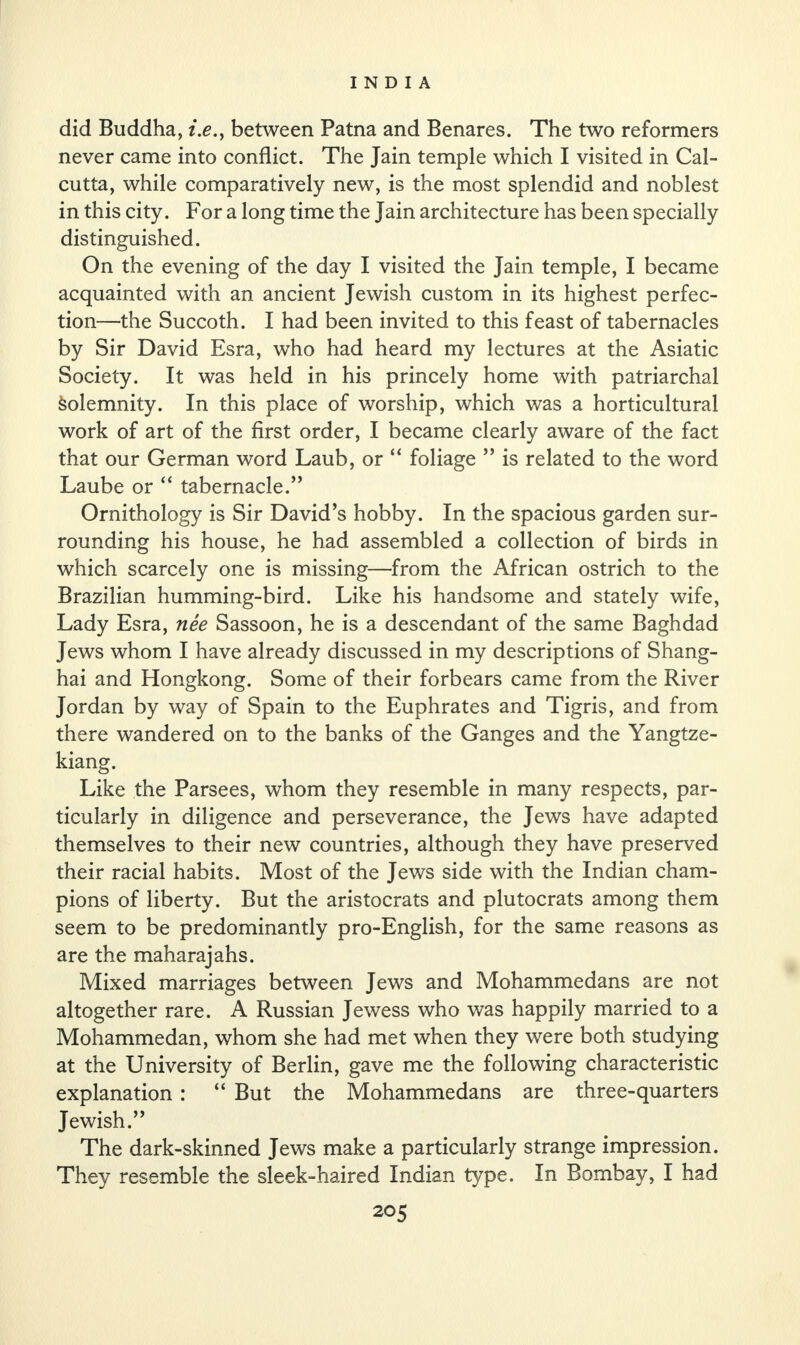 did Buddha, i.e., between Patna and Benares. The two reformers never came into conflict. The Jain temple which I visited in Cal¬ cutta, while comparatively new, is the most splendid and noblest in this city. For a long time the Jain architecture has been specially distinguished. On the evening of the day I visited the Jain temple, I became acquainted with an ancient Jewish custom in its highest perfec¬ tion—the Succoth. I had been invited to this feast of tabernacles by Sir David Esra, who had heard my lectures at the Asiatic Society. It was held in his princely home with patriarchal Solemnity. In this place of worship, which was a horticultural work of art of the first order, I became clearly aware of the fact that our German word Laub, or “ foliage ” is related to the word Laube or “ tabernacle.” Ornithology is Sir David’s hobby. In the spacious garden sur¬ rounding his house, he had assembled a collection of birds in which scarcely one is missing—from the African ostrich to the Brazilian humming-bird. Like his handsome and stately wife, Lady Esra, nee Sassoon, he is a descendant of the same Baghdad Jews whom I have already discussed in my descriptions of Shang¬ hai and Hongkong. Some of their forbears came from the River Jordan by way of Spain to the Euphrates and Tigris, and from there wandered on to the banks of the Ganges and the Yangtze- kiang. Like the Parsees, whom they resemble in many respects, par¬ ticularly in diligence and perseverance, the Jews have adapted themselves to their new countries, although they have preserved their racial habits. Most of the Jews side with the Indian cham¬ pions of liberty. But the aristocrats and plutocrats among them seem to be predominantly pro-English, for the same reasons as are the maharajahs. Mixed marriages between Jews and Mohammedans are not altogether rare. A Russian Jewess who was happily married to a Mohammedan, whom she had met when they were both studying at the University of Berlin, gave me the following characteristic explanation: “ But the Mohammedans are three-quarters Jewish.” The dark-skinned Jews make a particularly strange impression. They resemble the sleek-haired Indian type. In Bombay, I had