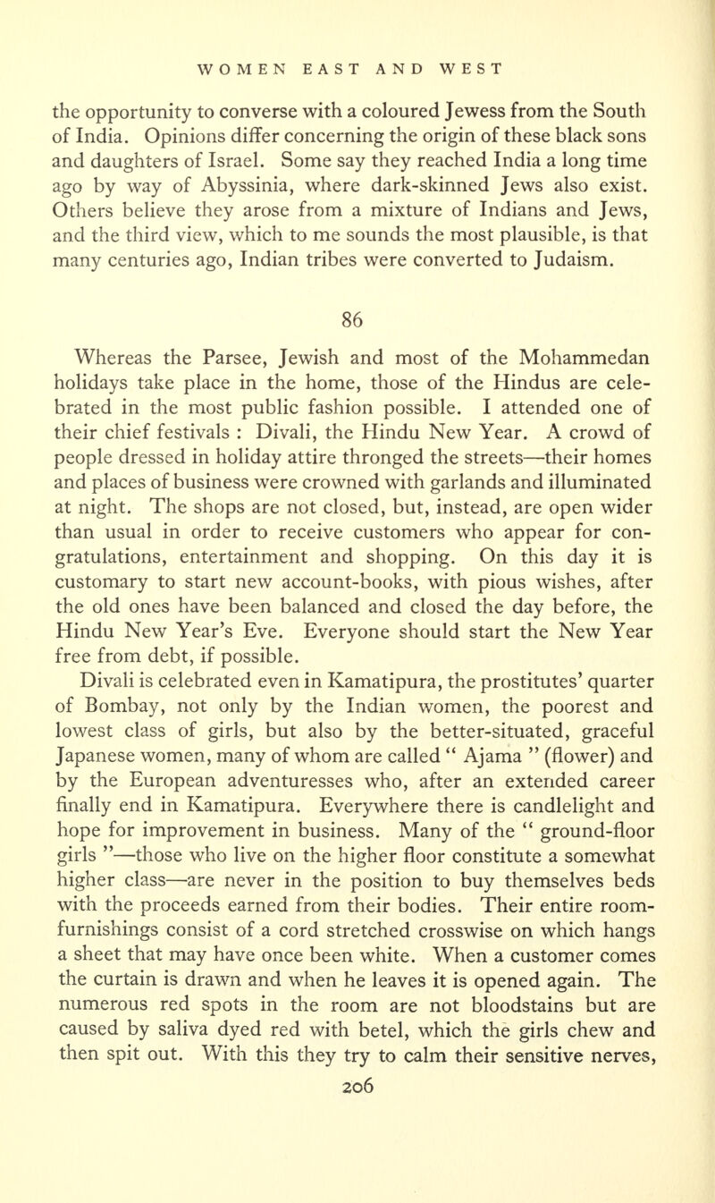 the opportunity to converse with a coloured Jewess from the South of India. Opinions differ concerning the origin of these black sons and daughters of Israel. Some say they reached India a long time ago by way of Abyssinia, where dark-skinned Jews also exist. Others believe they arose from a mixture of Indians and Jews, and the third view, which to me sounds the most plausible, is that many centuries ago, Indian tribes were converted to Judaism. 86 Whereas the Parsee, Jewish and most of the Mohammedan holidays take place in the home, those of the Hindus are cele¬ brated in the most public fashion possible. I attended one of their chief festivals : Divali, the Hindu New Year. A crowd of people dressed in holiday attire thronged the streets—their homes and places of business were crowned with garlands and illuminated at night. The shops are not closed, but, instead, are open wider than usual in order to receive customers who appear for con¬ gratulations, entertainment and shopping. On this day it is customary to start new account-books, with pious wishes, after the old ones have been balanced and closed the day before, the Hindu New Year’s Eve. Everyone should start the New Year free from debt, if possible. Divali is celebrated even in Kamatipura, the prostitutes’ quarter of Bombay, not only by the Indian women, the poorest and lowest class of girls, but also by the better-situated, graceful Japanese women, many of whom are called “ Ajama ” (flower) and by the European adventuresses who, after an extended career finally end in Kamatipura. Everywhere there is candlelight and hope for improvement in business. Many of the “ ground-floor girls ”—those who live on the higher floor constitute a somewhat higher class—are never in the position to buy themselves beds with the proceeds earned from their bodies. Their entire room- furnishings consist of a cord stretched crosswise on which hangs a sheet that may have once been white. When a customer comes the curtain is drawn and when he leaves it is opened again. The numerous red spots in the room are not bloodstains but are caused by saliva dyed red with betel, which the girls chew and then spit out. With this they try to calm their sensitive nerves,