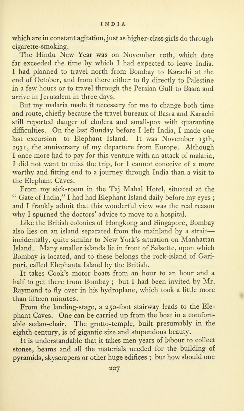 which are in constant agitation, just as higher-class girls do through cigarette-smoking. The Hindu New Year was on November ioth, which date far exceeded the time by which I had expected to leave India. I had planned to travel north from Bombay to Karachi at the end of October, and from there either to fly directly to Palestine in a few hours or to travel through the Persian Gulf to Basra and arrive in Jerusalem in three days. But my malaria made it necessary for me to change both time and route, chiefly because the travel bureaux of Basra and Karachi still reported danger of cholera and small-pox with quarantine difficulties. On the last Sunday before I left India, I made one last excursion—to Elephant Island. It was November 15th, 1931, the anniversary of my departure from Europe. Although I once more had to pay for this venture with an attack of malaria, I did not want to miss the trip, for I cannot conceive of a more worthy and fitting end to a journey through India than a visit to the Elephant Caves. From my sick-room in the Taj Mahal Hotel, situated at the “ Gate of India,” I had had Elephant Island daily before my eyes ; and I frankly admit that this wonderful view was the real reason why I spurned the doctors’ advice to move to a hospital. Like the British colonies of Hongkong and Singapore, Bombay also lies on an island separated from the mainland by a strait— incidentally, quite similar to New York’s situation on Manhattan Island. Many smaller islands lie in front of Salsette, upon which Bombay is located, and to these belongs the rock-island of Gari- puri, called Elephanta Island by the British. It takes Cook’s motor boats from an hour to an hour and a half to get there from Bombay ; but I had been invited by Mr. Raymond to fly over in his hydroplane, which took a little more than fifteen minutes. From the landing-stage, a 250-foot stairway leads to the Ele¬ phant Caves. One can be carried up from the boat in a comfort¬ able sedan-chair. The grotto-temple, built presumably in the eighth century, is of gigantic size and stupendous beauty. It is understandable that it takes men years of labour to collect stones, beams and all the materials needed for the building of pyramids, skyscrapers or other huge edifices ; but how should one