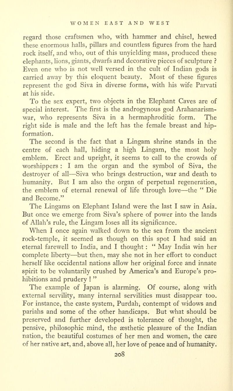 regard those craftsmen who, with hammer and chisel, hewed these enormous halls, pillars and countless figures from the hard rock itself, and who, out of this unyielding mass, produced these elephants, lions, giants, dwarfs and decorative pieces of sculpture ? Even one who is not well versed in the cult of Indian gods is carried away by this eloquent beauty. Most of these figures represent the god Siva in diverse forms, with his wife Parvati at his side. To the sex expert, two objects in the Elephant Caves are of special interest. The first is the androgynous god Arahanarism- war, who represents Siva in a hermaphroditic form. The right side is male and the left has the female breast and hip- formation. The second is the fact that a Lingam shrine stands in the centre of each hall, hiding a high Lingam, the most holy emblem. Erect and upright, it seems to call to the crowds of worshippers : I am the organ and the symbol of Siva, the destroyer of all—Siva who brings destruction, war and death to humanity. But I am also the organ of perpetual regeneration, the emblem of eternal renewal of life through love—the “ Die and Become.” The Lingams on Elephant Island were the last I saw in Asia. But once we emerge from Siva’s sphere of power into the lands of Allah’s rule, the Lingam loses all its significance. When I once again walked down to the sea from the ancient rock-temple, it seemed as though on this spot I had said an eternal farewell to India, and I thought: “ May India win her complete liberty—but then, may she not in her effort to conduct herself like occidental nations allow her original force and innate spirit to be voluntarily crushed by America’s and Europe’s pro¬ hibitions and prudery ! ” The example of Japan is alarming. Of course, along with external servility, many internal servilities must disappear too. For instance, the caste system, Purdah, contempt of widows and pariahs and some of the other handicaps. But what should be preserved and further developed is tolerance of thought, the pensive, philosophic mind, the aesthetic pleasure of the Indian nation, the beautiful costumes of her men and women, the care of her native art, and, above all, her love of peace and of humanity.