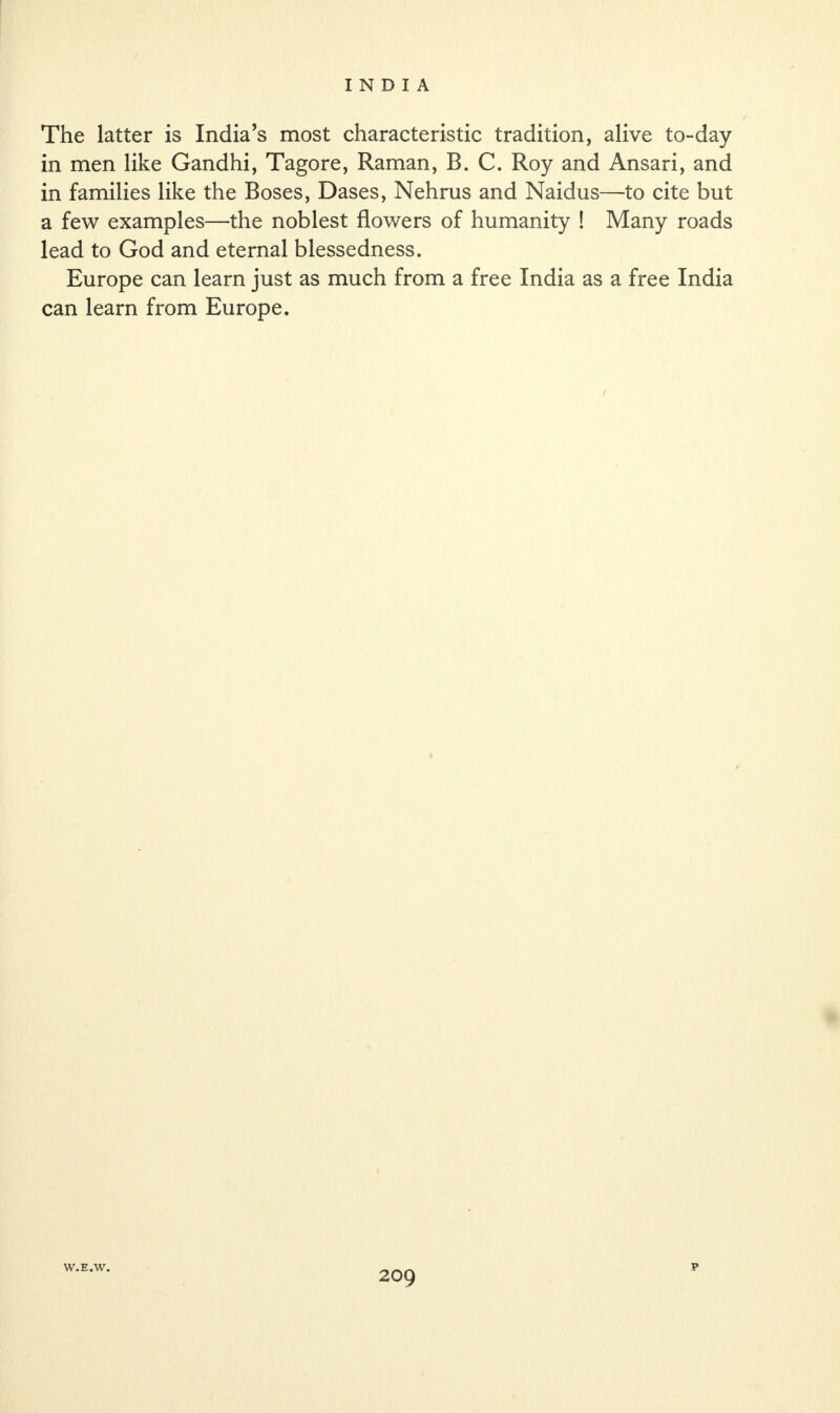 The latter is India’s most characteristic tradition, alive to-day in men like Gandhi, Tagore, Raman, B. C. Roy and Ansari, and in families like the Boses, Dases, Nehrus and Naidus—to cite but a few examples—the noblest flowers of humanity ! Many roads lead to God and eternal blessedness. Europe can learn just as much from a free India as a free India can learn from Europe. W.E.W. P