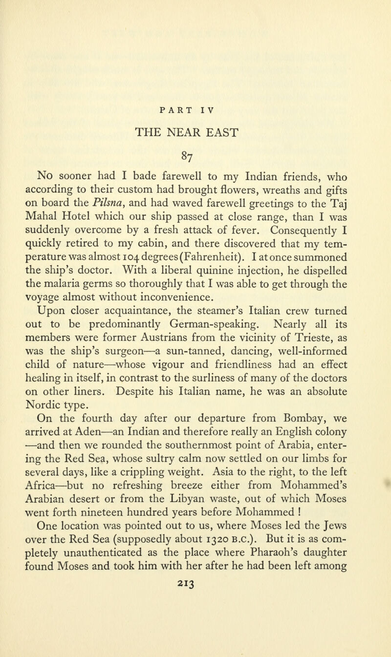 THE NEAR EAST 87 No sooner had I bade farewell to my Indian friends, who according to their custom had brought flowers, wreaths and gifts on board the Pilsna, and had waved farewell greetings to the Taj Mahal Hotel which our ship passed at close range, than I was suddenly overcome by a fresh attack of fever. Consequently I quickly retired to my cabin, and there discovered that my tem¬ perature was almost 104 degrees (Fahrenheit). I at once summoned the ship’s doctor. With a liberal quinine injection, he dispelled the malaria germs so thoroughly that I was able to get through the voyage almost without inconvenience. Upon closer acquaintance, the steamer’s Italian crew turned out to be predominantly German-speaking. Nearly all its members were former Austrians from the vicinity of Trieste, as was the ship’s surgeon—a sun-tanned, dancing, well-informed child of nature—whose vigour and friendliness had an effect healing in itself, in contrast to the surliness of many of the doctors on other liners. Despite his Italian name, he was an absolute Nordic type. On the fourth day after our departure from Bombay, we arrived at Aden—an Indian and therefore really an English colony —and then we rounded the southernmost point of Arabia, enter¬ ing the Red Sea, whose sultry calm now settled on our limbs for several days, like a crippling weight. Asia to the right, to the left Africa—but no refreshing breeze either from Mohammed’s Arabian desert or from the Libyan waste, out of which Moses went forth nineteen hundred years before Mohammed ! One location was pointed out to us, where Moses led the Jews over the Red Sea (supposedly about 1320 B.c.). But it is as com¬ pletely unauthenticated as the place where Pharaoh’s daughter found Moses and took him with her after he had been left among