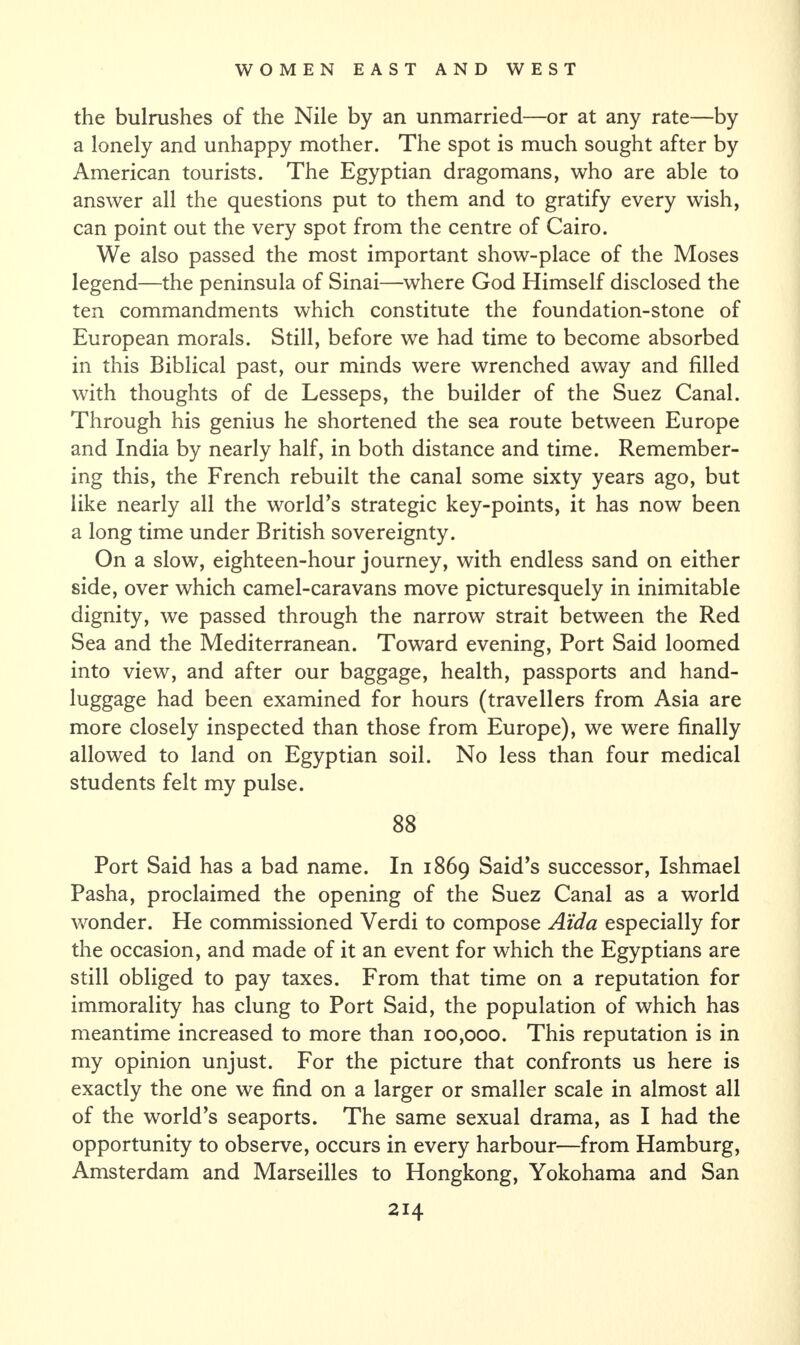 the bulrushes of the Nile by an unmarried—or at any rate—by a lonely and unhappy mother. The spot is much sought after by American tourists. The Egyptian dragomans, who are able to answer all the questions put to them and to gratify every wish, can point out the very spot from the centre of Cairo. We also passed the most important show-place of the Moses legend—the peninsula of Sinai—where God Himself disclosed the ten commandments which constitute the foundation-stone of European morals. Still, before we had time to become absorbed in this Biblical past, our minds were wrenched away and filled with thoughts of de Lesseps, the builder of the Suez Canal. Through his genius he shortened the sea route between Europe and India by nearly half, in both distance and time. Remember¬ ing this, the French rebuilt the canal some sixty years ago, but like nearly all the world’s strategic key-points, it has now been a long time under British sovereignty. On a slow, eighteen-hour journey, with endless sand on either side, over which camel-caravans move picturesquely in inimitable dignity, we passed through the narrow strait between the Red Sea and the Mediterranean. Toward evening, Port Said loomed into view, and after our baggage, health, passports and hand- luggage had been examined for hours (travellers from Asia are more closely inspected than those from Europe), we were finally allowed to land on Egyptian soil. No less than four medical students felt my pulse. 88 Port Said has a bad name. In 1869 Said’s successor, Ishmael Pasha, proclaimed the opening of the Suez Canal as a world wonder. He commissioned Verdi to compose Aida especially for the occasion, and made of it an event for which the Egyptians are still obliged to pay taxes. From that time on a reputation for immorality has clung to Port Said, the population of which has meantime increased to more than 100,000. This reputation is in my opinion unjust. For the picture that confronts us here is exactly the one we find on a larger or smaller scale in almost all of the world’s seaports. The same sexual drama, as I had the opportunity to observe, occurs in every harbour—from Hamburg, Amsterdam and Marseilles to Hongkong, Yokohama and San