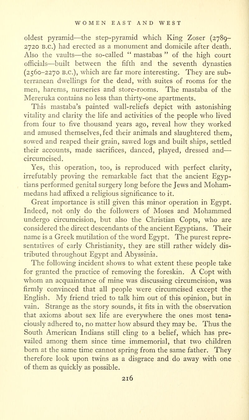oldest pyramid—the step-pyramid which King Zoser (2789- 2720 B.c.) had erected as a monument and domicile after death. Also the vaults—the so-called “ mastabas ” of the high court officials—built between the fifth and the seventh dynasties (2560-2270 B.c.), which are far more interesting. They are sub¬ terranean dwellings for the dead, with suites of rooms for the men, harems, nurseries and store-rooms. The mastaba of the Mereruka contains no less than thirty-one apartments. This mastaba’s painted wall-reliefs depict with astonishing vitality and clarity the life and activities of the people who lived from four to five thousand years ago, reveal how they worked and amused themselves, fed their animals and slaughtered them, sowed and reaped their grain, sawed logs and built ships, settled their accounts, made sacrifices, danced, played, dressed and— circumcised. Yes, this operation, too, is reproduced with perfect clarity, irrefutably proving the remarkable fact that the ancient Egyp¬ tians performed genital surgery long before the Jews and Moham¬ medans had affixed a religious significance to it. Great importance is still given this minor operation in Egypt. Indeed, not only do the followers of Moses and Mohammed undergo circumcision, but also the Christian Copts, who are considered the direct descendants of the ancient Egyptians. Their name is a Greek mutilation of the word Egypt. The purest repre¬ sentatives of early Christianity, they are still rather widely dis¬ tributed throughout Egypt and Abyssinia. The following incident shows to what extent these people take for granted the practice of removing the foreskin. A Copt with whom an acquaintance of mine was discussing circumcision, was firmly convinced that all people were circumcised except the English. My friend tried to talk him out of this opinion, but in vain. Strange as the story sounds, it fits in with the observation that axioms about sex life are everywhere the ones most tena¬ ciously adhered to, no matter how absurd they may be. Thus the South American Indians still cling to a belief, which has pre¬ vailed among them since time immemorial, that two children born at the same time cannot spring from the same father. They therefore look upon twins as a disgrace and do away with one of them as quickly as possible.