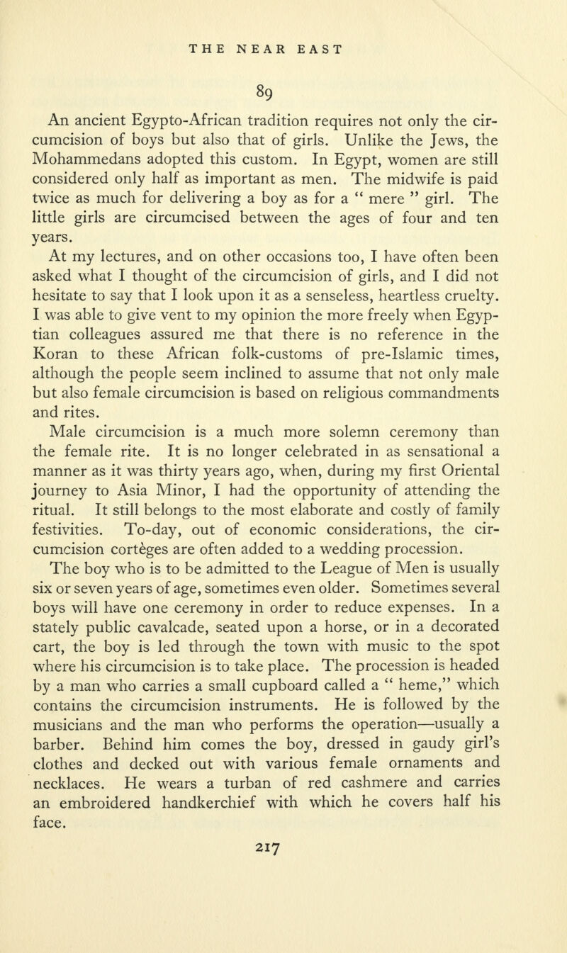 89 An ancient Egypto-African tradition requires not only the cir¬ cumcision of boys but also that of girls. Unlike the Jews, the Mohammedans adopted this custom. In Egypt, women are still considered only half as important as men. The midwife is paid twice as much for delivering a boy as for a “ mere ” girl. The little girls are circumcised between the ages of four and ten years. At my lectures, and on other occasions too, I have often been asked what I thought of the circumcision of girls, and I did not hesitate to say that I look upon it as a senseless, heartless cruelty. I was able to give vent to my opinion the more freely when Egyp¬ tian colleagues assured me that there is no reference in the Koran to these African folk-customs of pre-Islamic times, although the people seem inclined to assume that not only male but also female circumcision is based on religious commandments and rites. Male circumcision is a much more solemn ceremony than the female rite. It is no longer celebrated in as sensational a manner as it was thirty years ago, when, during my first Oriental journey to Asia Minor, I had the opportunity of attending the ritual. It still belongs to the most elaborate and costly of family festivities. To-day, out of economic considerations, the cir¬ cumcision corteges are often added to a wedding procession. The boy who is to be admitted to the League of Men is usually six or seven years of age, sometimes even older. Sometimes several boys will have one ceremony in order to reduce expenses. In a stately public cavalcade, seated upon a horse, or in a decorated cart, the boy is led through the town with music to the spot where his circumcision is to take place. The procession is headed by a man who carries a small cupboard called a “ heme,” which contains the circumcision instruments. He is followed by the musicians and the man who performs the operation—usually a barber. Behind him comes the boy, dressed in gaudy girl’s clothes and decked out with various female ornaments and necklaces. He wears a turban of red cashmere and carries an embroidered handkerchief with which he covers half his face.