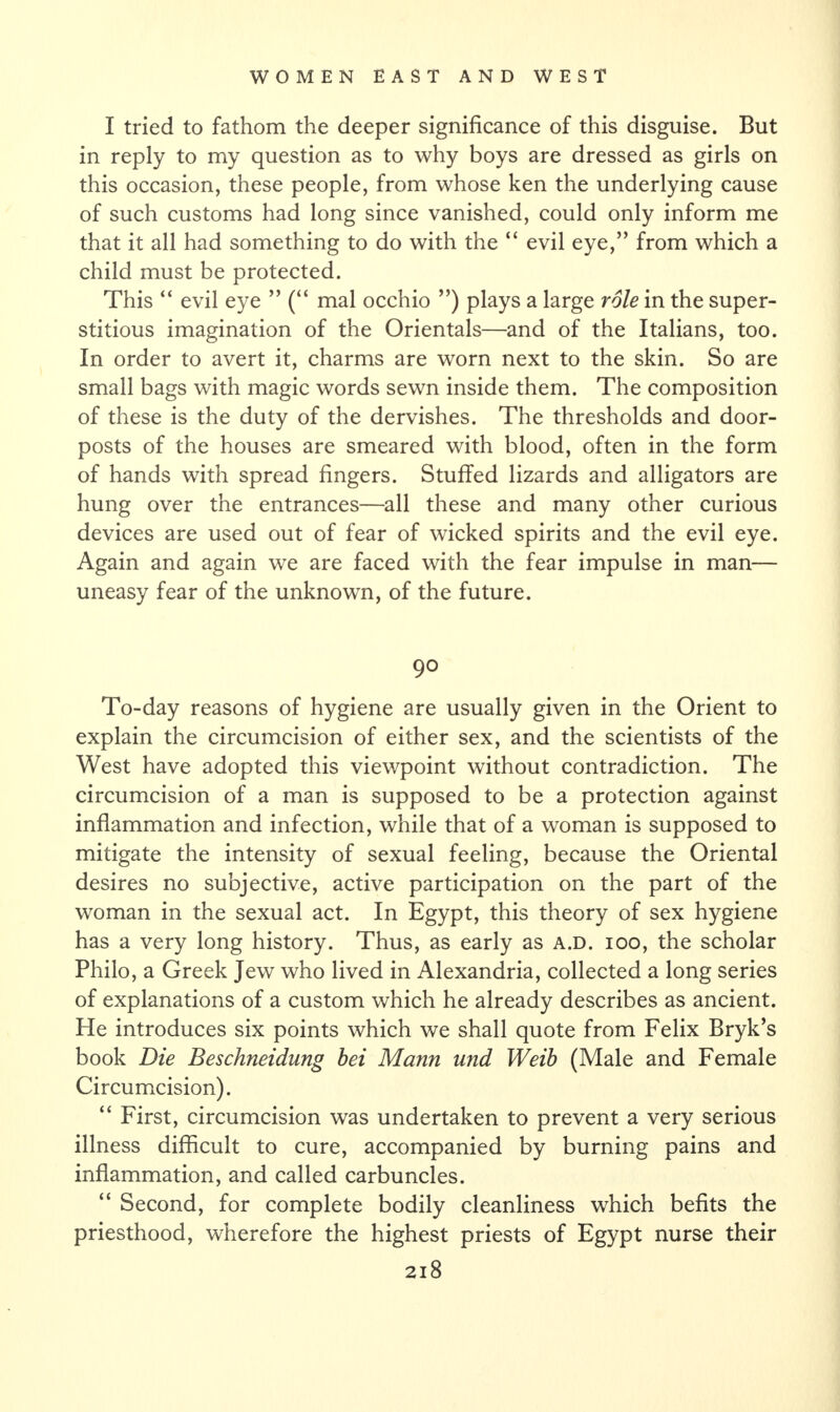 I tried to fathom the deeper significance of this disguise. But in reply to my question as to why boys are dressed as girls on this occasion, these people, from whose ken the underlying cause of such customs had long since vanished, could only inform me that it all had something to do with the “ evil eye,” from which a child must be protected. This “ evil eye ” (“ mal occhio ”) plays a large role in the super¬ stitious imagination of the Orientals—and of the Italians, too. In order to avert it, charms are worn next to the skin. So are small bags with magic words sewn inside them. The composition of these is the duty of the dervishes. The thresholds and door¬ posts of the houses are smeared with blood, often in the form of hands with spread fingers. Stuffed lizards and alligators are hung over the entrances—all these and many other curious devices are used out of fear of wicked spirits and the evil eye. Again and again we are faced with the fear impulse in man— uneasy fear of the unknown, of the future. 90 To-day reasons of hygiene are usually given in the Orient to explain the circumcision of either sex, and the scientists of the West have adopted this viewpoint without contradiction. The circumcision of a man is supposed to be a protection against inflammation and infection, while that of a woman is supposed to mitigate the intensity of sexual feeling, because the Oriental desires no subjective, active participation on the part of the woman in the sexual act. In Egypt, this theory of sex hygiene has a very long history. Thus, as early as a.d. ioo, the scholar Philo, a Greek Jew who lived in Alexandria, collected a long series of explanations of a custom which he already describes as ancient. He introduces six points which we shall quote from Felix Bryk’s book Die Beschneidung bei Mann und Weib (Male and Female Circumcision). “ First, circumcision was undertaken to prevent a very serious illness difficult to cure, accompanied by burning pains and inflammation, and called carbuncles. “ Second, for complete bodily cleanliness which befits the priesthood, wherefore the highest priests of Egypt nurse their