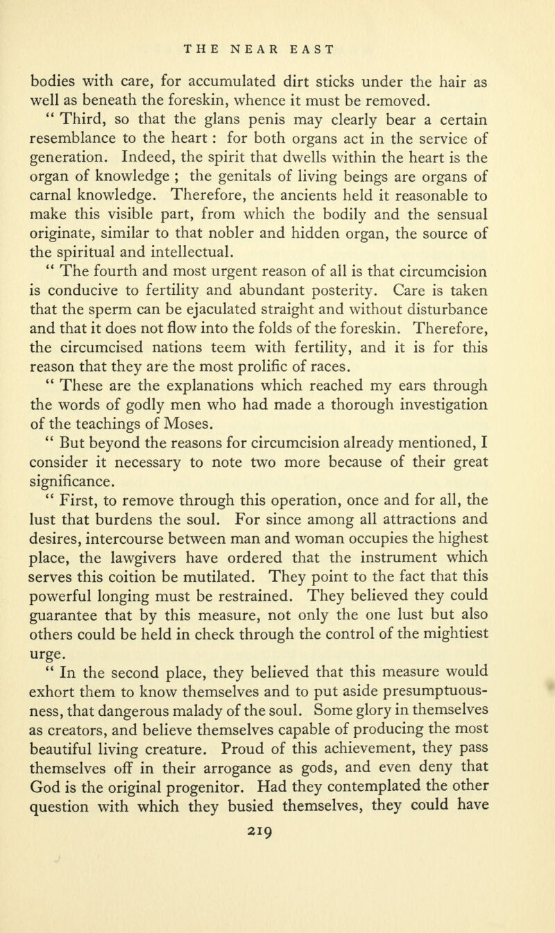bodies with care, for accumulated dirt sticks under the hair as well as beneath the foreskin, whence it must be removed. “ Third, so that the glans penis may clearly bear a certain resemblance to the heart: for both organs act in the service of generation. Indeed, the spirit that dwells within the heart is the organ of knowledge ; the genitals of living beings are organs of carnal knowledge. Therefore, the ancients held it reasonable to make this visible part, from which the bodily and the sensual originate, similar to that nobler and hidden organ, the source of the spiritual and intellectual. “ The fourth and most urgent reason of all is that circumcision is conducive to fertility and abundant posterity. Care is taken that the sperm can be ejaculated straight and without disturbance and that it does not flow into the folds of the foreskin. Therefore, the circumcised nations teem with fertility, and it is for this reason that they are the most prolific of races. “ These are the explanations which reached my ears through the words of godly men who had made a thorough investigation of the teachings of Moses. “ But beyond the reasons for circumcision already mentioned, I consider it necessary to note two more because of their great significance. “ First, to remove through this operation, once and for all, the lust that burdens the soul. For since among all attractions and desires, intercourse between man and woman occupies the highest place, the lawgivers have ordered that the instrument which serves this coition be mutilated. They point to the fact that this powerful longing must be restrained. They believed they could guarantee that by this measure, not only the one lust but also others could be held in check through the control of the mightiest urge. “ In the second place, they believed that this measure would exhort them to know themselves and to put aside presumptuous¬ ness, that dangerous malady of the soul. Some glory in themselves as creators, and believe themselves capable of producing the most beautiful living creature. Proud of this achievement, they pass themselves off in their arrogance as gods, and even deny that God is the original progenitor. Had they contemplated the other question with which they busied themselves, they could have