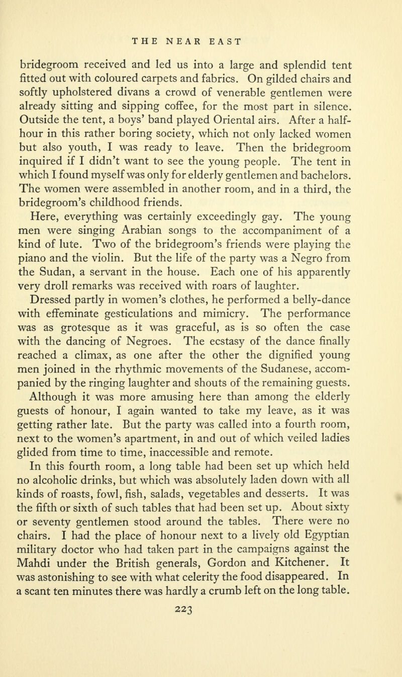 bridegroom received and led us into a large and splendid tent fitted out with coloured carpets and fabrics. On gilded chairs and softly upholstered divans a crowd of venerable gentlemen were already sitting and sipping coffee, for the most part in silence. Outside the tent, a boys’ band played Oriental airs. After a half- hour in this rather boring society, which not only lacked women but also youth, I was ready to leave. Then the bridegroom inquired if I didn’t want to see the young people. The tent in which I found myself was only for elderly gentlemen and bachelors. The women were assembled in another room, and in a third, the bridegroom’s childhood friends. Here, everything was certainly exceedingly gay. The young men were singing Arabian songs to the accompaniment of a kind of lute. Two of the bridegroom’s friends were playing the piano and the violin. But the life of the party was a Negro from the Sudan, a servant in the house. Each one of his apparently very droll remarks was received with roars of laughter. Dressed partly in women’s clothes, he performed a belly-dance with effeminate gesticulations and mimicry. The performance was as grotesque as it was graceful, as is so often the case with the dancing of Negroes. The ecstasy of the dance finally reached a climax, as one after the other the dignified young men joined in the rhythmic movements of the Sudanese, accom¬ panied by the ringing laughter and shouts of the remaining guests. Although it was more amusing here than among the elderly guests of honour, I again wanted to take my leave, as it was getting rather late. But the party was called into a fourth room, next to the women’s apartment, in and out of which veiled ladies glided from time to time, inaccessible and remote. In this fourth room, a long table had been set up which held no alcoholic drinks, but which was absolutely laden down with all kinds of roasts, fowl, fish, salads, vegetables and desserts. It was the fifth or sixth of such tables that had been set up. About sixty or seventy gentlemen stood around the tables. There were no chairs. I had the place of honour next to a lively old Egyptian military doctor who had taken part in the campaigns against the Mahdi under the British generals, Gordon and Kitchener. It was astonishing to see with what celerity the food disappeared. In a scant ten minutes there was hardly a crumb left on the long table.