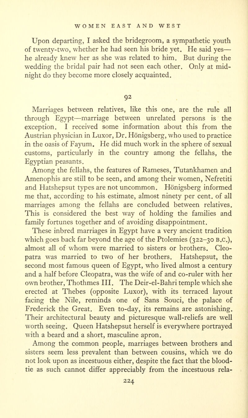 Upon departing, I asked the bridegroom, a sympathetic youth of twenty-two, whether he had seen his bride yet. He said yes— he already knew her as she was related to him. But during the wedding the bridal pair had not seen each other. Only at mid¬ night do they become more closely acquainted. 92 Marriages between relatives, like this one, are the rule all through Egypt—marriage between unrelated persons is the exception. I received some information about this from the Austrian physician in Luxor, Dr. Honigsberg, who used to practice in the oasis of Fayum. He did much work in the sphere of sexual customs, particularly in the country among the fellahs, the Egyptian peasants. Among the fellahs, the features of Rameses, Tutankhamen and Amenophis are still to be seen, and among their women, Nefretiti and Hatshepsut types are not uncommon. Honigsberg informed me that, according to his estimate, almost ninety per cent, of all marriages among the fellahs are concluded between relatives. This is considered the best way of holding the families and family fortunes together and of avoiding disappointment. These inbred marriages in Egypt have a very ancient tradition which goes back far beyond the age of the Ptolemies (322-30 B.C.), almost all of whom were married to sisters or brothers. Cleo¬ patra was married to two of her brothers. Hatshepsut, the second most famous queen of Egypt, who lived almost a century and a half before Cleopatra, was the wife of and co-ruler with her own brother, Thothmes III. The Deir-el-Bahri temple which she erected at Thebes (opposite Luxor), with its terraced layout facing the Nile, reminds one of Sans Souci, the palace of Frederick the Great. Even to-day, its remains are astonishing. Their architectural beauty and picturesque wall-reliefs are well worth seeing. Queen Hatshepsut herself is everywhere portrayed with a beard and a short, masculine apron. Among the common people, marriages between brothers and sisters seem less prevalent than between cousins, which we do not look upon as incestuous either, despite the fact that the blood- tie as such cannot differ appreciably from the incestuous rela-