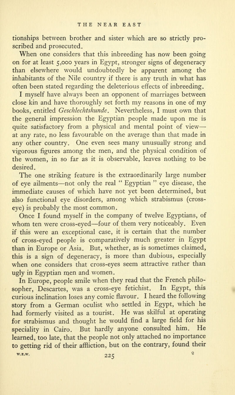 tionships between brother and sister which are so strictly pro¬ scribed and prosecuted. When one considers that this inbreeding has now been going on for at least 5,000 years in Egypt, stronger signs of degeneracy than elsewhere would undoubtedly be apparent among the inhabitants of the Nile country if there is any truth in what has often been stated regarding the deleterious effects of inbreeding. I myself have always been an opponent of marriages between close kin and have thoroughly set forth my reasons in one of my books, entitled Geschlechtskunde. Nevertheless, I must own that the general impression the Egyptian people made upon me is quite satisfactory from a physical and mental point of view— at any rate, no less favourable on the average than that made in any other country. One even sees many unusually strong and vigorous figures among the men, and the physical condition of the women, in so far as it is observable, leaves nothing to be desired. The one striking feature is the extraordinarily large number of eye ailments—not only the real “ Egyptian ” eye disease, the immediate causes of which have not yet been determined, but also functional eye disorders, among which strabismus (cross- eye) is probably the most common. Once I found myself in the company of twelve Egyptians, of whom ten were cross-eyed—four of them very noticeably. Even if this were an exceptional case, it is certain that the number of cross-eyed people is comparatively much greater in Egypt than in Europe or Asia. But, whether, as is sometimes claimed, this is a sign of degeneracy, is more than dubious, especially when one considers that cross-eyes seem attractive rather than ugly in Egyptian men and women. In Europe, people smile when they read that the French philo¬ sopher, Descartes, was a cross-eye fetichist. In Egypt, this curious inclination loses any comic flavour. I heard the following story from a German oculist who settled in Egypt, which he had formerly visited as a tourist. He was skilful at operating for strabismus and thought he would find a large field for his speciality in Cairo. But hardly anyone consulted him. He learned, too late, that the people not only attached no importance to getting rid of their affliction, but on the contrary, found their