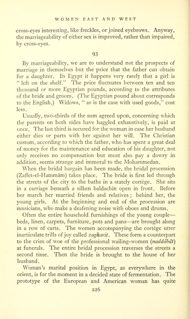 cross-eyes interesting, like freckles, or joined eyebrows. Anyway, the marriageability of either sex is improved, rather than impaired, by cross-eyes. 93 By marriageability, we are to understand not the prospects of marriage in themselves but the price that the father can obtain for a daughter. In Egypt it happens very rarely that a girl is “ left on the shelf.” The price fluctuates between ten and ten thousand or more Egyptian pounds, according to the attributes of the bride and groom. (The Egyptian pound about corresponds to the English.) Widows, “ as is the case with used goods,” cost less. Usually, two-thirds of the sum agreed upon, concerning which the parents on both sides have haggled exhaustively, is paid at once. The last third is secured for the woman in case her husband either dies or parts with her against her will. The Christian custom, according to which the father, who has spent a great deal of money for the maintenance and education of his daughter, not only receives no compensation but must also pay a dowry in addition, seems strange and immoral to the Mohammedan. When the bridal bargain has been made, the bridal procession (Zaffet-el-Hammam) takes place. The bride is first led through the streets of the city to the baths in a stately cortege. She sits in a carriage beneath a silken baldachin open in front. Before her march her married friends and relatives ; behind her, the young girls. At the beginning and end of the procession are musicians, who make a deafening noise with oboes and drums. Often the entire household furnishings of the young couple— beds, linen, carpets, furniture, pots and pans—are brought along in a row of carts. The women accompanying the cortege utter inarticulate trills of joy called zagharit. These form a counterpart to the cries of woe of the professional wailing-women (naddabat) at funerals. The entire bridal procession traverses the streets a second time. Then the bride is brought to the house of her husband. Woman’s marital position in Egypt, as everywhere in the orient, is for the moment in a decided state of fermentation. The prototype of the European and American woman has quite