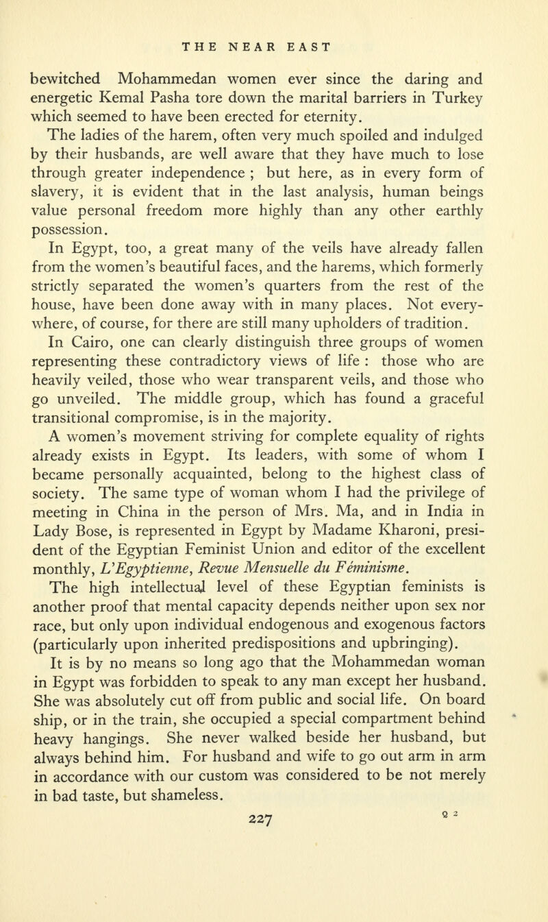 bewitched Mohammedan women ever since the daring and energetic Kemal Pasha tore down the marital barriers in Turkey which seemed to have been erected for eternity. The ladies of the harem, often very much spoiled and indulged by their husbands, are well aware that they have much to lose through greater independence ; but here, as in every form of slavery, it is evident that in the last analysis, human beings value personal freedom more highly than any other earthly possession. In Egypt, too, a great many of the veils have already fallen from the women’s beautiful faces, and the harems, which formerly strictly separated the women’s quarters from the rest of the house, have been done away with in many places. Not every¬ where, of course, for there are still many upholders of tradition. In Cairo, one can clearly distinguish three groups of women representing these contradictory views of life : those who are heavily veiled, those who wear transparent veils, and those who go unveiled. The middle group, which has found a graceful transitional compromise, is in the majority. A women’s movement striving for complete equality of rights already exists in Egypt. Its leaders, with some of whom I became personally acquainted, belong to the highest class of society. The same type of woman whom I had the privilege of meeting in China in the person of Mrs. Ma, and in India in Lady Bose, is represented in Egypt by Madame Kharoni, presi¬ dent of the Egyptian Feminist Union and editor of the excellent monthly, UEgyptienne, Revue Mensuelle du Feminisme. The high intellectual level of these Egyptian feminists is another proof that mental capacity depends neither upon sex nor race, but only upon individual endogenous and exogenous factors (particularly upon inherited predispositions and upbringing). It is by no means so long ago that the Mohammedan woman in Egypt was forbidden to speak to any man except her husband. She was absolutely cut off from public and social life. On board ship, or in the train, she occupied a special compartment behind heavy hangings. She never walked beside her husband, but always behind him. For husband and wife to go out arm in arm in accordance with our custom was considered to be not merely in bad taste, but shameless. Q 2
