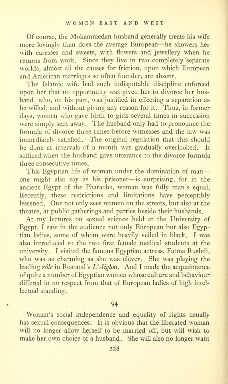 Of course, the Mohammedan husband generally treats his wife more lovingly than does the average European—he showers her with caresses and sweets, with flowers and jewellery when he returns from work. Since they live in two completely separate worlds, almost all the causes for friction, upon which European and American marriages so often founder, are absent. The Islamic wife had such indisputable discipline enforced upon her that no opportunity was given her to divorce her hus¬ band, who, on his part, was justified in effecting a separation as he willed, and without giving any reason for it. Thus, in former days, women who gave birth to girls several times in succession were simply sent away. The husband only had to pronounce the formula of divorce three times before witnesses and the law was immediately satisfied. The original regulation that this should be done at intervals of a month was gradually overlooked. It sufficed when the husband gave utterance to the divorce formula three consecutive times. This Egyptian life of woman under the domination of man— one might also say as his prisoner—is surprising, for in the ancient Egypt of the Pharaohs, woman was fully man’s equal. Recently, these restrictions and limitations have perceptibly lessened. One not only sees women on the streets, but also at the theatre, at public gatherings and parties beside their husbands. At my lectures on sexual science held at the University of Egypt, I saw in the audience not only European but also Egyp¬ tian ladies, some of whom were heavily veiled in black. I was also introduced to the two first female medical students at the university. I visited the famous Egyptian actress, Fatma Rushdi, who was as charming as she was clever. She was playing the leading role in Rostand’s UAiglon. And I made the acquaintance of quite a number of Egyptian women whose culture and behaviour differed in no respect from that of European ladies of high intel¬ lectual standing. 94 Woman’s social independence and equality of rights usually has sexual consequences. It is obvious that the liberated woman will no longer allow herself to be married off, but will wish to make her own choice of a husband. She will also no longer want