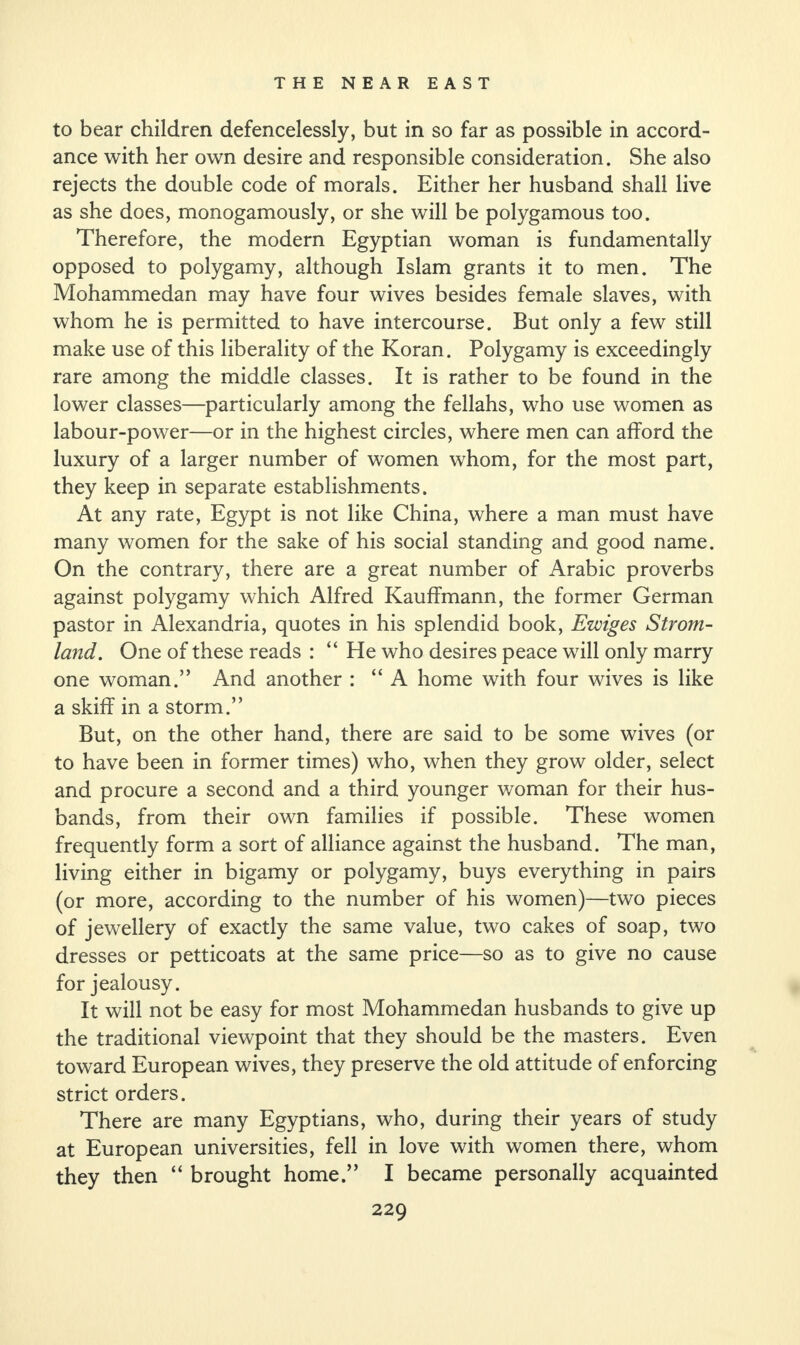 to bear children defencelessly, but in so far as possible in accord¬ ance with her own desire and responsible consideration. She also rejects the double code of morals. Either her husband shall live as she does, monogamously, or she will be polygamous too. Therefore, the modern Egyptian woman is fundamentally opposed to polygamy, although Islam grants it to men. The Mohammedan may have four wives besides female slaves, with whom he is permitted to have intercourse. But only a few still make use of this liberality of the Koran. Polygamy is exceedingly rare among the middle classes. It is rather to be found in the lower classes—particularly among the fellahs, who use women as labour-power—or in the highest circles, where men can afford the luxury of a larger number of women whom, for the most part, they keep in separate establishments. At any rate, Egypt is not like China, where a man must have many women for the sake of his social standing and good name. On the contrary, there are a great number of Arabic proverbs against polygamy which Alfred Kauffmann, the former German pastor in Alexandria, quotes in his splendid book, Ewiges Strom- land. One of these reads : “ He who desires peace will only marry one woman.” And another : “A home with four wives is like a skiff in a storm.” But, on the other hand, there are said to be some wives (or to have been in former times) who, when they grow older, select and procure a second and a third younger woman for their hus¬ bands, from their own families if possible. These women frequently form a sort of alliance against the husband. The man, living either in bigamy or polygamy, buys everything in pairs (or more, according to the number of his women)—two pieces of jewellery of exactly the same value, two cakes of soap, two dresses or petticoats at the same price—so as to give no cause for jealousy. It will not be easy for most Mohammedan husbands to give up the traditional viewpoint that they should be the masters. Even toward European wives, they preserve the old attitude of enforcing strict orders. There are many Egyptians, who, during their years of study at European universities, fell in love with women there, whom they then “ brought home.” I became personally acquainted