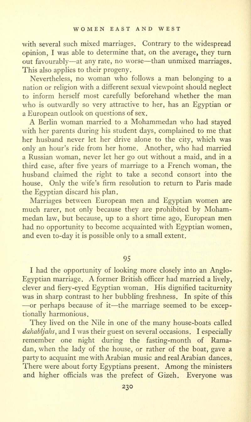 with several such mixed marriages. Contrary to the widespread opinion, I was able to determine that, on the average, they turn out favourably—at any rate, no worse—than unmixed marriages. This also applies to their progeny. Nevertheless, no woman who follows a man belonging to a nation or religion with a different sexual viewpoint should neglect to inform herself most carefully beforehand whether the man who is outwardly so very attractive to her, has an Egyptian or a European outlook on questions of sex. A Berlin woman married to a Mohammedan who had stayed with her parents during his student days, complained to me that her husband never let her drive alone to the city, which was only an hour’s ride from her home. Another, who had married a Russian woman, never let her go out without a maid, and in a third case, after five years of marriage to a French woman, the husband claimed the right to take a second consort into the house. Only the wife’s firm resolution to return to Paris made the Egyptian discard his plan. Marriages between European men and Egyptian women are much rarer, not only because they are prohibited by Moham¬ medan law, but because, up to a short time ago, European men had no opportunity to become acquainted with Egyptian women, and even to-day it is possible only to a small extent. 95 I had the opportunity of looking more closely into an Anglo- Egyptian marriage. A former British officer had married a lively, clever and fiery-eyed Egyptian woman. His dignified taciturnity was in sharp contrast to her bubbling freshness. In spite of this —or perhaps because of it—the marriage seemed to be excep¬ tionally harmonious. They lived on the Nile in one of the many house-boats called dahabijahs, and I was their guest on several occasions. I especially remember one night during the fasting-month of Rama¬ dan, when the lady of the house, or rather of the boat, gave a party to acquaint me with Arabian music and real Arabian dances. There were about forty Egyptians present. Among the ministers and higher officials was the prefect of Gizeh. Everyone was
