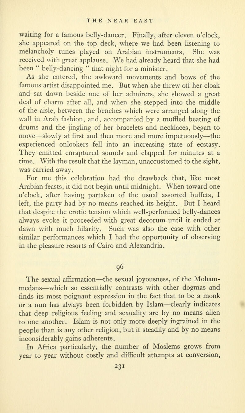 waiting for a famous belly-dancer. Finally, after eleven o’clock, she appeared on the top deck, where we had been listening to melancholy tunes played on Arabian instruments. She was received with great applause. We had already heard that she had been “ belly-dancing ” that night for a minister. As she entered, the awkward movements and bows of the famous artist disappointed me. But when she threw off her cloak and sat down beside one of her admirers, she showed a great deal of charm after all, and when she stepped into the middle of the aisle, between the benches which were arranged along the wall in Arab fashion, and, accompanied by a muffled beating of drums and the jingling of her bracelets and necklaces, began to move—slowly at first and then more and more impetuously—the experienced onlookers fell into an increasing state of ecstasy. They emitted enraptured sounds and clapped for minutes at a time. With the result that the layman, unaccustomed to the sight, was carried away. For me this celebration had the drawback that, like most Arabian feasts, it did not begin until midnight. When toward one o’clock, after having partaken of the usual assorted buffets, I left, the party had by no means reached its height. But I heard that despite the erotic tension which well-performed belly-dances always evoke it proceeded with great decorum until it ended at dawn with much hilarity. Such was also the case with other similar performances which I had the opportunity of observing in the pleasure resorts of Cairo and Alexandria. 96 The sexual affirmation—the sexual joyousness, of the Moham¬ medans—which so essentially contrasts with other dogmas and finds its most poignant expression in the fact that to be a monk or a nun has always been forbidden by Islam—clearly indicates that deep religious feeling and sexuality are by no means alien to one another. Islam is not only more deeply ingrained in the people than is any other religion, but it steadily and by no means inconsiderably gains adherents. In Africa particularly, the number of Moslems grows from year to year without costly and difficult attempts at conversion,