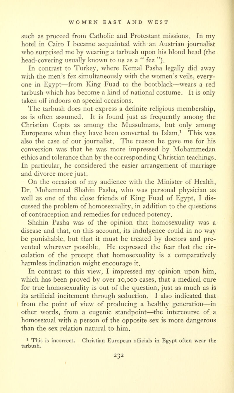 such as proceed from Catholic and Protestant missions. In my hotel in Cairo I became acquainted with an Austrian journalist who surprised me by wearing a tarbush upon his blond head (the head-covering usually known to us as a “ fez ”). In contrast to Turkey, where Kemal Pasha legally did away with the men’s fez simultaneously with the women’s veils, every¬ one in Egypt—from King Fuad to the bootblack—wears a red tarbush which has become a kind of national costume. It is only taken off indoors on special occasions. The tarbush does not express a definite religious membership, as is often assumed. It is found just as frequently among the Christian Copts as among the Mussulmans, but only among Europeans when they have been converted to Islam.1 This was also the case of our journalist. The reason he gave me for his conversion was that he was more impressed by Mohammedan ethics and tolerance than by the corresponding Christian teachings. In particular, he considered the easier arrangement of marriage and divorce more just. On the occasion of my audience with the Minister of Health, Dr. Mohammed Shahin Pasha, who was personal physician as well as one of the close friends of King Fuad of Egypt, I dis¬ cussed the problem of homosexuality, in addition to the questions of contraception and remedies for reduced potency. Shahin Pasha was of the opinion that homosexuality was a disease and that, on this account, its indulgence could in no way be punishable, but that it must be treated by doctors and pre¬ vented wherever possible. He expressed the fear that the cir¬ culation of the precept that homosexuality is a comparatively harmless inclination might encourage it. In contrast to this view, I impressed my opinion upon him, which has been proved by over 10,000 cases, that a medical cure for true homosexuality is out of the question, just as much as is its artificial incitement through seduction. I also indicated that from the point of view of producing a healthy generation—in other words, from a eugenic standpoint—the intercourse of a homosexual with a person of the opposite sex is more dangerous than the sex relation natural to him. 1 This is incorrect. Christian European officials in Egypt often wear the tarbush.