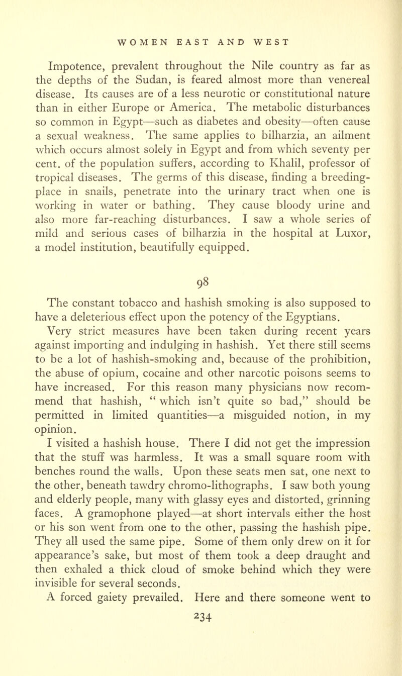 Impotence, prevalent throughout the Nile country as far as the depths of the Sudan, is feared almost more than venereal disease. Its causes are of a less neurotic or constitutional nature than in either Europe or America. The metabolic disturbances so common in Egypt—such as diabetes and obesity—often cause a sexual weakness. The same applies to bilharzia, an ailment which occurs almost solely in Egypt and from which seventy per cent, of the population suffers, according to Khalil, professor of tropical diseases. The germs of this disease, finding a breeding- place in snails, penetrate into the urinary tract when one is working in water or bathing. They cause bloody urine and also more far-reaching disturbances. I saw a whole series of mild and serious cases of bilharzia in the hospital at Luxor, a model institution, beautifully equipped. 98 The constant tobacco and hashish smoking is also supposed to have a deleterious effect upon the potency of the Egyptians. Very strict measures have been taken during recent years against importing and indulging in hashish. Yet there still seems to be a lot of hashish-smoking and, because of the prohibition, the abuse of opium, cocaine and other narcotic poisons seems to have increased. For this reason many physicians now recom¬ mend that hashish, “ which isn’t quite so bad,” should be permitted in limited quantities—a misguided notion, in my opinion. I visited a hashish house. There I did not get the impression that the stuff was harmless. It was a small square room with benches round the walls. Upon these seats men sat, one next to the other, beneath tawdry chromo-lithographs. I saw both young and elderly people, many with glassy eyes and distorted, grinning faces. A gramophone played—at short intervals either the host or his son went from one to the other, passing the hashish pipe. They all used the same pipe. Some of them only drew on it for appearance’s sake, but most of them took a deep draught and then exhaled a thick cloud of smoke behind which they were invisible for several seconds. A forced gaiety prevailed. Here and there someone went to