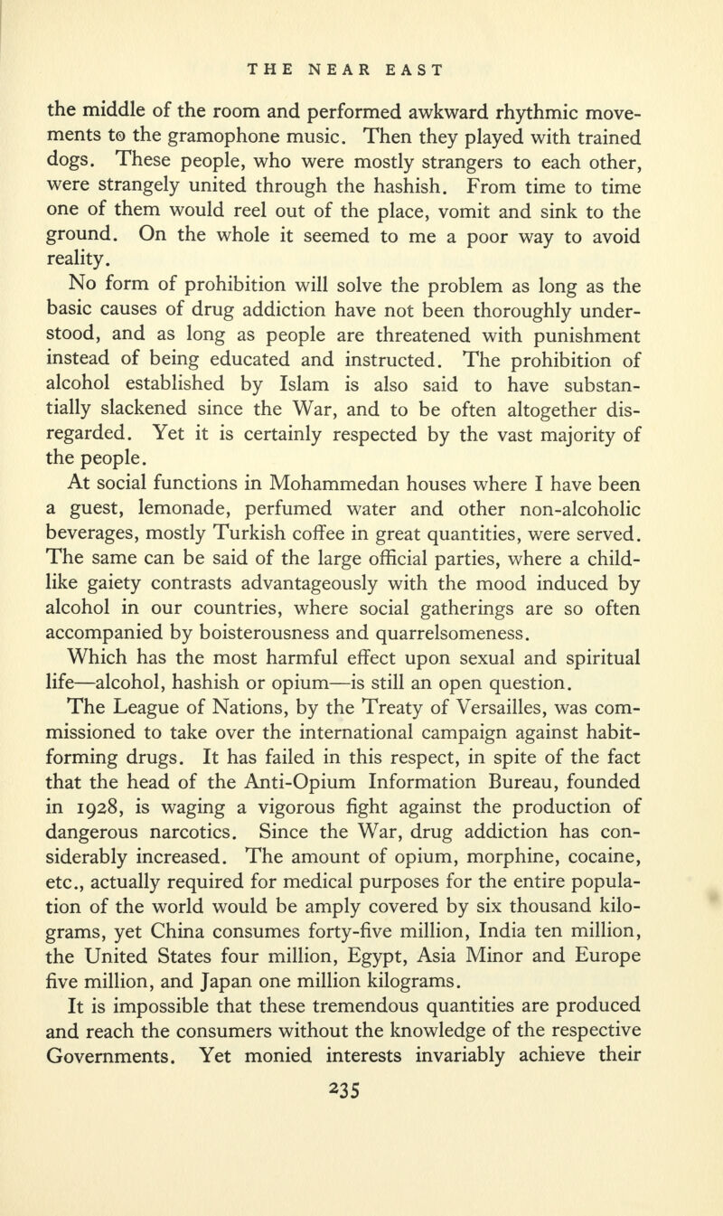 the middle of the room and performed awkward rhythmic move¬ ments to the gramophone music. Then they played with trained dogs. These people, who were mostly strangers to each other, were strangely united through the hashish. From time to time one of them would reel out of the place, vomit and sink to the ground. On the whole it seemed to me a poor way to avoid reality. No form of prohibition will solve the problem as long as the basic causes of drug addiction have not been thoroughly under¬ stood, and as long as people are threatened with punishment instead of being educated and instructed. The prohibition of alcohol established by Islam is also said to have substan¬ tially slackened since the War, and to be often altogether dis¬ regarded. Yet it is certainly respected by the vast majority of the people. At social functions in Mohammedan houses where I have been a guest, lemonade, perfumed water and other non-alcoholic beverages, mostly Turkish coffee in great quantities, were served. The same can be said of the large official parties, where a child¬ like gaiety contrasts advantageously with the mood induced by alcohol in our countries, where social gatherings are so often accompanied by boisterousness and quarrelsomeness. Which has the most harmful effect upon sexual and spiritual life—alcohol, hashish or opium—is still an open question. The League of Nations, by the Treaty of Versailles, was com¬ missioned to take over the international campaign against habit¬ forming drugs. It has failed in this respect, in spite of the fact that the head of the Anti-Opium Information Bureau, founded in 1928, is waging a vigorous fight against the production of dangerous narcotics. Since the War, drug addiction has con¬ siderably increased. The amount of opium, morphine, cocaine, etc., actually required for medical purposes for the entire popula¬ tion of the world would be amply covered by six thousand kilo¬ grams, yet China consumes forty-five million, India ten million, the United States four million, Egypt, Asia Minor and Europe five million, and Japan one million kilograms. It is impossible that these tremendous quantities are produced and reach the consumers without the knowledge of the respective Governments. Yet monied interests invariably achieve their
