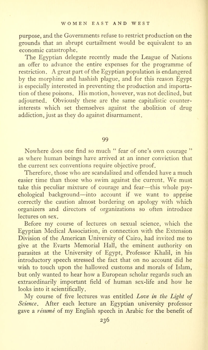 purpose, and the Governments refuse to restrict production on the grounds that an abrupt curtailment would be equivalent to an economic catastrophe. The Egyptian delegate recently made the League of Nations an offer to advance the entire expenses for the programme of restriction. A great part of the Egyptian population is endangered by the morphine and hashish plague, and for this reason Egypt is especially interested in preventing the production and importa¬ tion of these poisons. His motion, however, was not declined, but adjourned. Obviously these are the same capitalistic counter¬ interests which set themselves against the abolition of drug addiction, just as they do against disarmament. 99 Nowhere does one find so much “ fear of one’s own courage ” as where human beings have arrived at an inner conviction that the current sex conventions require objective proof. Therefore, those who are scandalized and offended have a much easier time than those who swim against the current. We must take this peculiar mixture of courage and fear—this whole psy¬ chological background—into account if we want to apprise correctly the caution almost bordering on apology with which organizers and directors of organizations so often introduce lectures on sex. Before my course of lectures on sexual science, which the Egyptian Medical Association, in connection with the Extension Division of the American University of Cairo, had invited me to give at the Evarts Memorial Hall, the eminent authority on parasites at the University of Egypt, Professor Khalil, in his introductory speech stressed the fact that on no account did he wish to touch upon the hallowed customs and morals of Islam, but only wanted to hear how a European scholar regards such an extraordinarily important field of human sex-life and how he looks into it scientifically. My course of five lectures was entitled Love in the Light of Science. After each lecture an Egyptian university professor gave a resume of my English speech in Arabic for the benefit of