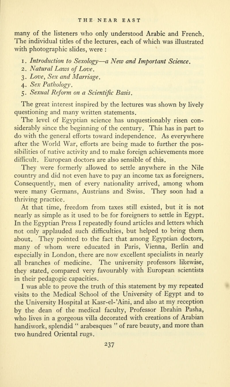 many of the listeners who only understood Arabic and French. The individual titles of the lectures, each of which was illustrated with photographic slides, were : 1. Introduction to Sexology—a New and Important Science. 2. Natural Laws of Love. 3. Love, Sex and Marriage. 4. Sex Pathology. 5. Sexual Reform on a Scientific Basis. The great interest inspired by the lectures was shown by lively questioning and many written statements. The level of Egyptian science has unquestionably risen con¬ siderably since the beginning of the century. This has in part to do with the general efforts toward independence. As everywhere after the World War, efforts are being made to further the pos¬ sibilities of native activity and to make foreign achievements more difficult. European doctors are also sensible of this. They were formerly allowed to settle anywhere in the Nile country and did not even have to pay an income tax as foreigners. Consequently, men of every nationality arrived, among whom were many Germans, Austrians and Swiss. They soon had a thriving practice. At that time, freedom from taxes still existed, but it is not nearly as simple as it used to be for foreigners to settle in Egypt. In the Egyptian Press I repeatedly found articles and letters which not only applauded such difficulties, but helped to bring them about. They pointed to the fact that among Egyptian doctors, many of whom were educated in Paris, Vienna, Berlin and especially in London, there are now excellent specialists in nearly all branches of medicine. The university professors likewise, they stated, compared very favourably with European scientists in their pedagogic capacities. I was able to prove the truth of this statement by my repeated visits to the Medical School of the University of Egypt and to the University Hospital at Kasr-el-’Aini, and also at my reception by the dean of the medical faculty, Professor Ibrahin Pasha, who lives in a gorgeous villa decorated with creations of Arabian handiwork, splendid “ arabesques ” of rare beauty, and more than two hundred Oriental rugs.
