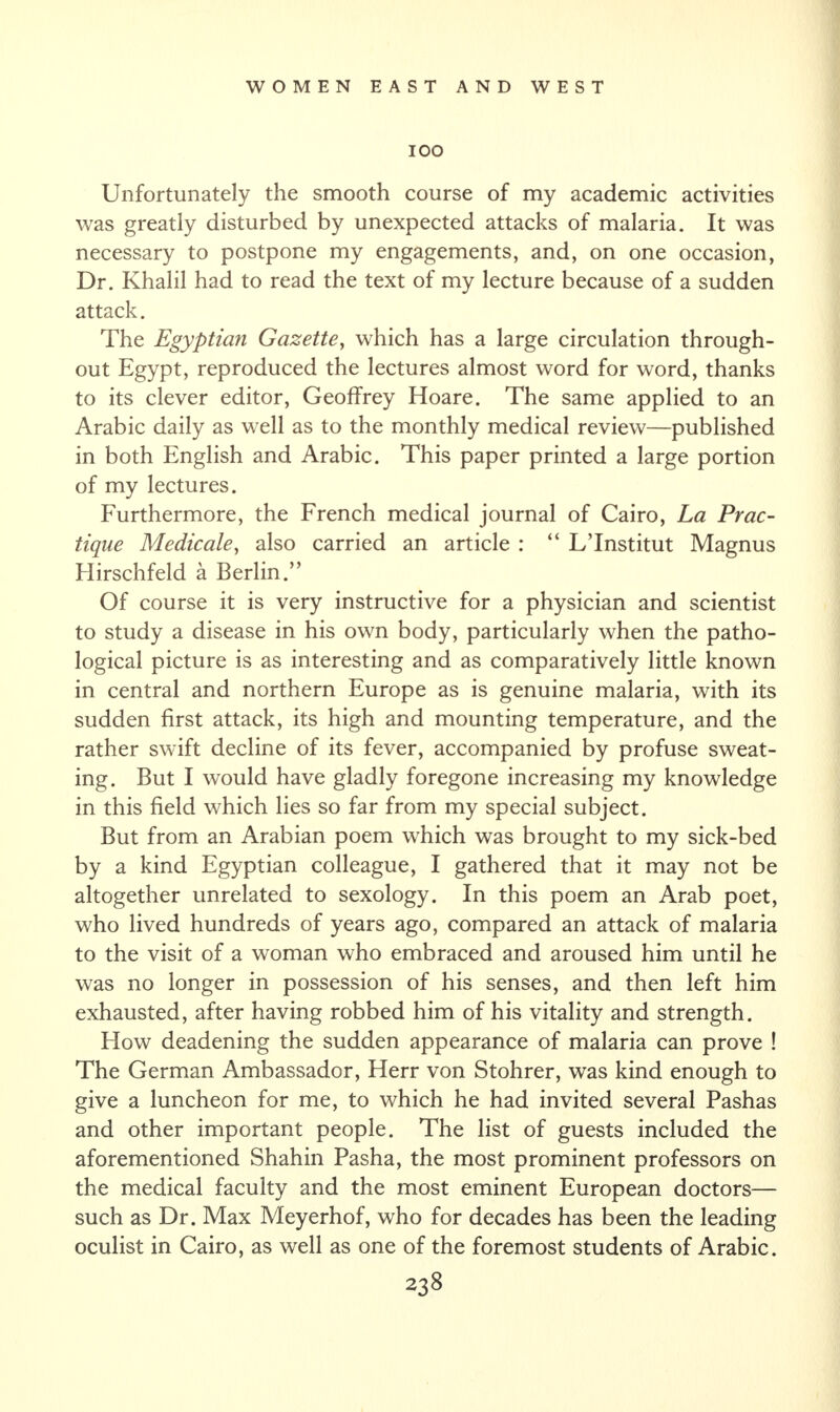 IOO Unfortunately the smooth course of my academic activities was greatly disturbed by unexpected attacks of malaria. It was necessary to postpone my engagements, and, on one occasion, Dr. Khalil had to read the text of my lecture because of a sudden attack. The Egyptia?i Gazette, which has a large circulation through¬ out Egypt, reproduced the lectures almost word for word, thanks to its clever editor, Geoffrey Hoare. The same applied to an Arabic daily as well as to the monthly medical review—published in both English and Arabic. This paper printed a large portion of my lectures. Furthermore, the French medical journal of Cairo, La Prac- tique Medicate, also carried an article : “ L’Institut Magnus Hirschfeld a Berlin.” Of course it is very instructive for a physician and scientist to study a disease in his own body, particularly when the patho¬ logical picture is as interesting and as comparatively little known in central and northern Europe as is genuine malaria, with its sudden first attack, its high and mounting temperature, and the rather swift decline of its fever, accompanied by profuse sweat¬ ing. But I would have gladly foregone increasing my knowledge in this field which lies so far from my special subject. But from an Arabian poem which was brought to my sick-bed by a kind Egyptian colleague, I gathered that it may not be altogether unrelated to sexology. In this poem an Arab poet, who lived hundreds of years ago, compared an attack of malaria to the visit of a woman who embraced and aroused him until he was no longer in possession of his senses, and then left him exhausted, after having robbed him of his vitality and strength. How deadening the sudden appearance of malaria can prove ! The German Ambassador, Herr von Stohrer, was kind enough to give a luncheon for me, to which he had invited several Pashas and other important people. The list of guests included the aforementioned Shahin Pasha, the most prominent professors on the medical faculty and the most eminent European doctors— such as Dr. Max Meyerhof, who for decades has been the leading oculist in Cairo, as well as one of the foremost students of Arabic.