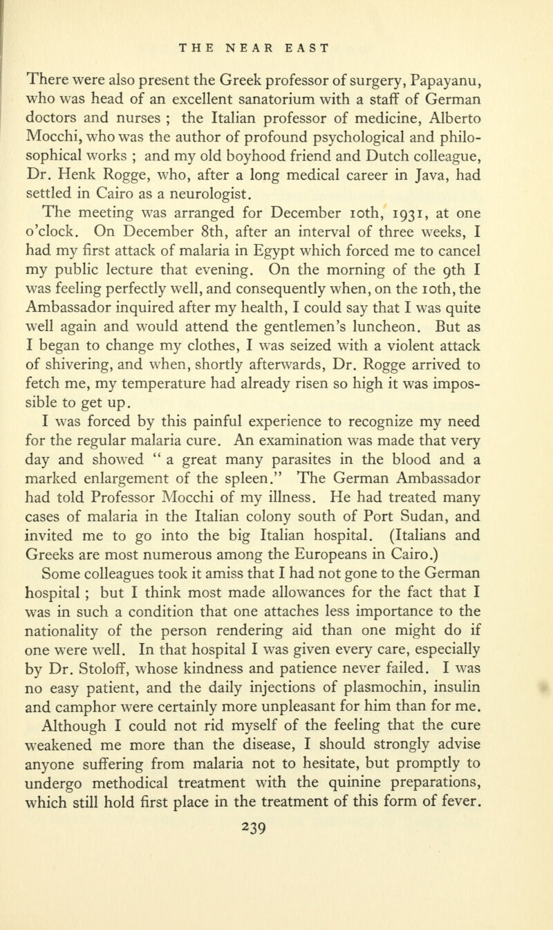 There were also present the Greek professor of surgery, Papayanu, who was head of an excellent sanatorium with a staff of German doctors and nurses ; the Italian professor of medicine, Alberto Mocchi, who was the author of profound psychological and philo¬ sophical works ; and my old boyhood friend and Dutch colleague, Dr. Henk Rogge, who, after a long medical career in Java, had settled in Cairo as a neurologist. The meeting was arranged for December ioth, 1931, at one o’clock. On December 8th, after an interval of three weeks, I had my first attack of malaria in Egypt which forced me to cancel my public lecture that evening. On the morning of the 9th I was feeling perfectly well, and consequently when, on the ioth, the Ambassador inquired after my health, I could say that I was quite well again and would attend the gentlemen’s luncheon. But as I began to change my clothes, I was seized with a violent attack of shivering, and when, shortly afterwards, Dr. Rogge arrived to fetch me, my temperature had already risen so high it was impos¬ sible to get up. I was forced by this painful experience to recognize my need for the regular malaria cure. An examination was made that very day and showed “ a great many parasites in the blood and a marked enlargement of the spleen.” The German Ambassador had told Professor Mocchi of my illness. He had treated many cases of malaria in the Italian colony south of Port Sudan, and invited me to go into the big Italian hospital. (Italians and Greeks are most numerous among the Europeans in Cairo.) Some colleagues took it amiss that I had not gone to the German hospital ; but I think most made allowances for the fact that I was in such a condition that one attaches less importance to the nationality of the person rendering aid than one might do if one were well. In that hospital I was given every care, especially by Dr. Stoloff, whose kindness and patience never failed. I was no easy patient, and the daily injections of plasmochin, insulin and camphor were certainly more unpleasant for him than for me. Although I could not rid myself of the feeling that the cure weakened me more than the disease, I should strongly advise anyone suffering from malaria not to hesitate, but promptly to undergo methodical treatment with the quinine preparations, which still hold first place in the treatment of this form of fever.