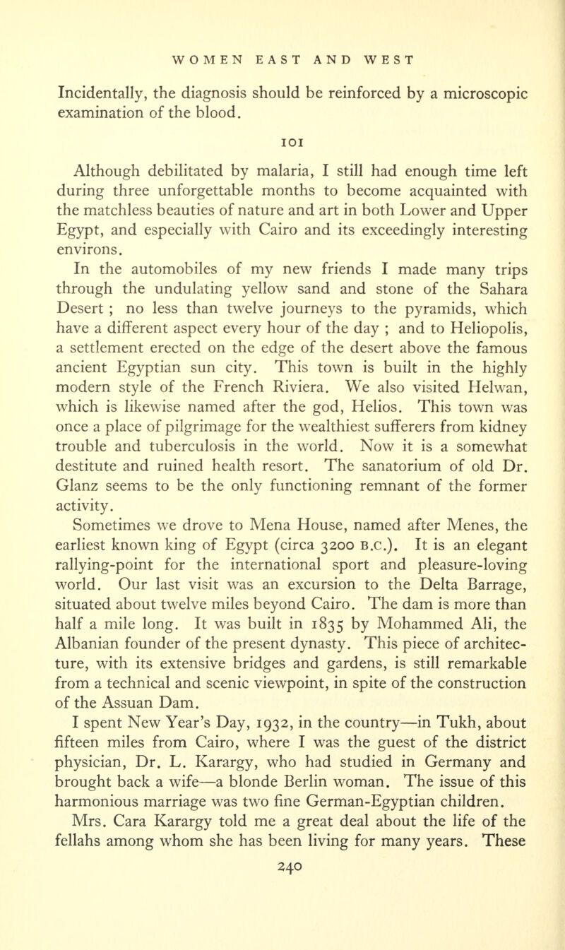 Incidentally, the diagnosis should be reinforced by a microscopic examination of the blood. IOI Although debilitated by malaria, I still had enough time left during three unforgettable months to become acquainted with the matchless beauties of nature and art in both Lower and Upper Egypt, and especially with Cairo and its exceedingly interesting environs. In the automobiles of my new friends I made many trips through the undulating yellow sand and stone of the Sahara Desert ; no less than twelve journeys to the pyramids, which have a different aspect every hour of the day ; and to Heliopolis, a settlement erected on the edge of the desert above the famous ancient Egyptian sun city. This town is built in the highly modern style of the French Riviera. We also visited Helwan, which is likewise named after the god, Helios. This town was once a place of pilgrimage for the wealthiest sufferers from kidney trouble and tuberculosis in the world. Now it is a somewhat destitute and ruined health resort. The sanatorium of old Dr. Glanz seems to be the only functioning remnant of the former activity. Sometimes we drove to Mena House, named after Menes, the earliest known king of Egypt (circa 3200 B.C.). It is an elegant rallying-point for the international sport and pleasure-loving world. Our last visit was an excursion to the Delta Barrage, situated about twelve miles beyond Cairo. The dam is more than half a mile long. It was built in 1835 by Mohammed Ali, the Albanian founder of the present dynasty. This piece of architec¬ ture, with its extensive bridges and gardens, is still remarkable from a technical and scenic viewpoint, in spite of the construction of the Assuan Dam. I spent New Year’s Day, 1932, in the country—in Tukh, about fifteen miles from Cairo, where I was the guest of the district physician, Dr. L. Karargy, who had studied in Germany and brought back a wife—a blonde Berlin woman. The issue of this harmonious marriage was two fine German-Egyptian children. Mrs. Cara Karargy told me a great deal about the life of the fellahs among whom she has been living for many years. These