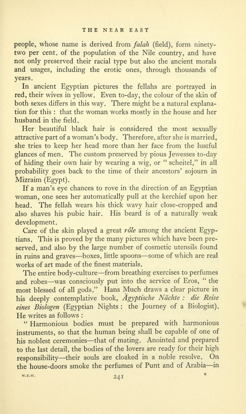 people, whose name is derived from falah (field), form ninety- two per cent, of the population of the Nile country, and have not only preserved their racial type but also the ancient morals and usages, including the erotic ones, through thousands of years. In ancient Egyptian pictures the fellahs are portrayed in red, their wives in yellow. Even to-day, the colour of the skin of both sexes differs in this way. There might be a natural explana¬ tion for this : that the woman works mostly in the house and her husband in the field. Her beautiful black hair is considered the most sexually attractive part of a woman’s body. Therefore, after she is married, she tries to keep her head more than her face from the lustful glances of men. The custom preserved by pious Jewesses to-day of hiding their own hair by wearing a wig, or “ scheitel,” in all probability goes back to the time of their ancestors’ sojourn in Mizraim (Egypt). If a man’s eye chances to rove in the direction of an Egyptian woman, one sees her automatically pull at the kerchief upon her head. The fellah wears his thick wavy hair close-cropped and also shaves his pubic hair. His beard is of a naturally weak development. Care of the skin played a great role among the ancient Egyp¬ tians. This is proved by the many pictures which have been pre¬ served, and also by the large number of cosmetic utensils found in ruins and graves—boxes, little spoons—some of which are real works of art made of the finest materials. The entire body-culture—from breathing exercises to perfumes and robes—was consciously put into the service of Eros, “ the most blessed of all gods.” Hans Much draws a clear picture in his deeply contemplative book, Agyptische Nachte : die Reise eines Biologen (Egyptian Nights : the Journey of a Biologist). He writes as follows : “ Harmonious bodies must be prepared with harmonious instruments, so that the human being shall be capable of one of his noblest ceremonies—that of mating. Anointed and prepared to the last detail, the bodies of the lovers are ready for their high responsibility—their souls are cloaked in a noble resolve. On the house-doors smoke the perfumes of Punt and of Arabia—in W.E.W. R