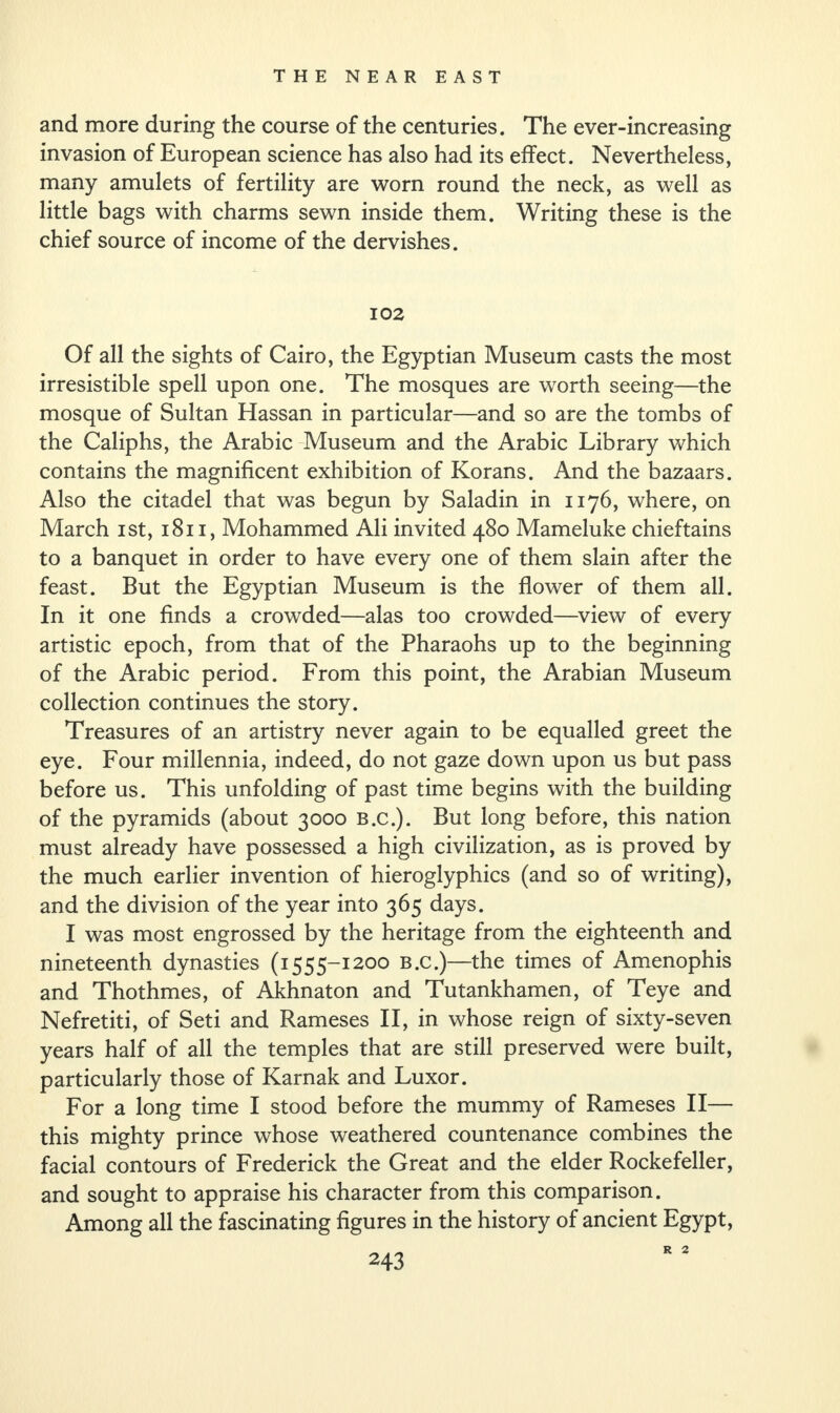 and more during the course of the centuries. The ever-increasing invasion of European science has also had its effect. Nevertheless, many amulets of fertility are worn round the neck, as well as little bags with charms sewn inside them. Writing these is the chief source of income of the dervishes. 102 Of all the sights of Cairo, the Egyptian Museum casts the most irresistible spell upon one. The mosques are worth seeing—the mosque of Sultan Hassan in particular—and so are the tombs of the Caliphs, the Arabic Museum and the Arabic Library which contains the magnificent exhibition of Korans. And the bazaars. Also the citadel that was begun by Saladin in 1176, where, on March 1st, 1811, Mohammed Ali invited 480 Mameluke chieftains to a banquet in order to have every one of them slain after the feast. But the Egyptian Museum is the flower of them all. In it one finds a crowded—alas too crowded—view of every artistic epoch, from that of the Pharaohs up to the beginning of the Arabic period. From this point, the Arabian Museum collection continues the story. Treasures of an artistry never again to be equalled greet the eye. Four millennia, indeed, do not gaze down upon us but pass before us. This unfolding of past time begins with the building of the pyramids (about 3000 b.c.). But long before, this nation must already have possessed a high civilization, as is proved by the much earlier invention of hieroglyphics (and so of writing), and the division of the year into 365 days. I was most engrossed by the heritage from the eighteenth and nineteenth dynasties (1555-1200 B.c.)—the times of Amenophis and Thothmes, of Akhnaton and Tutankhamen, of Teye and Nefretiti, of Seti and Rameses II, in whose reign of sixty-seven years half of all the temples that are still preserved were built, particularly those of Karnak and Luxor. For a long time I stood before the mummy of Rameses II— this mighty prince whose weathered countenance combines the facial contours of Frederick the Great and the elder Rockefeller, and sought to appraise his character from this comparison. Among all the fascinating figures in the history of ancient Egypt, R 2