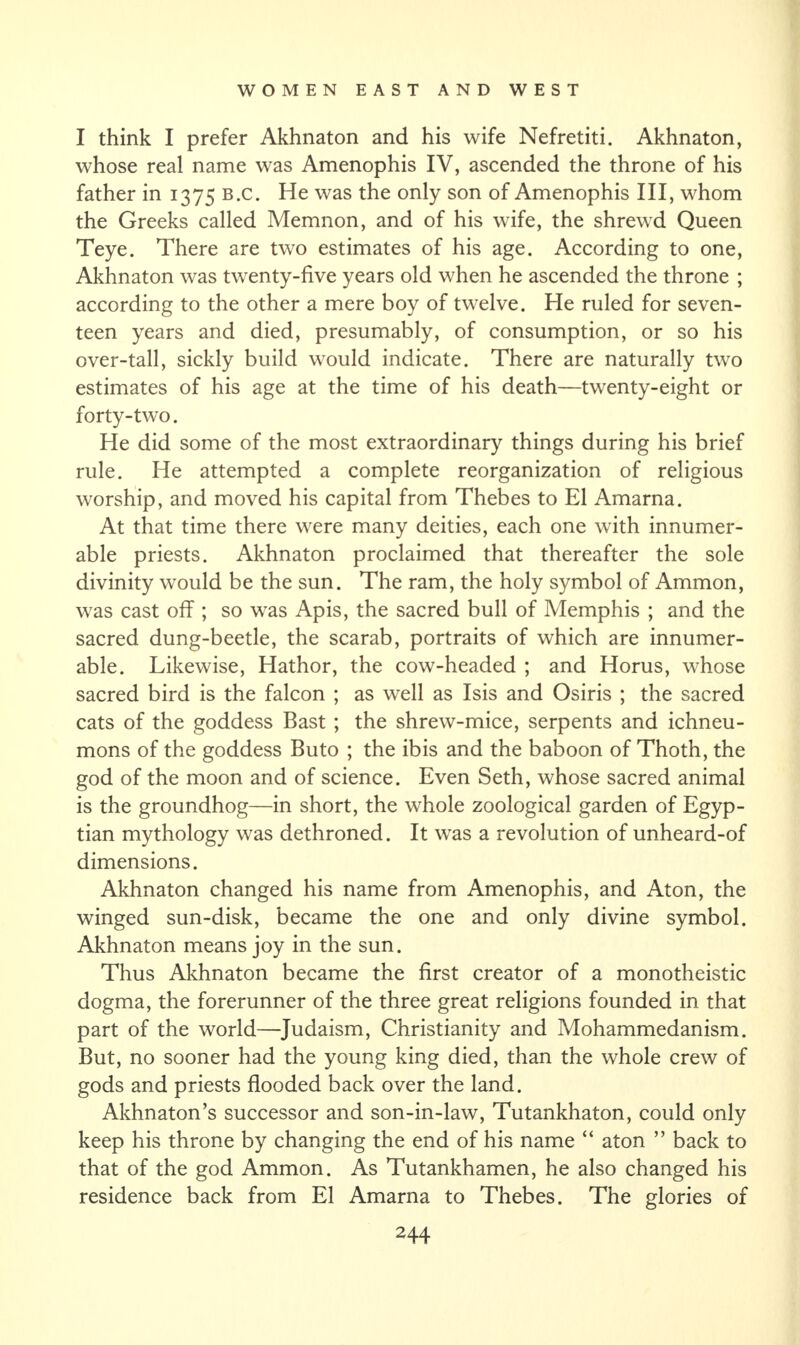 I think I prefer Akhnaton and his wife Nefretiti. Akhnaton, whose real name was Amenophis IV, ascended the throne of his father in 1375 B.c. He was the only son of Amenophis III, whom the Greeks called Memnon, and of his wife, the shrewd Queen Teye. There are two estimates of his age. According to one, Akhnaton was twenty-five years old when he ascended the throne ; according to the other a mere boy of twelve. He ruled for seven¬ teen years and died, presumably, of consumption, or so his over-tall, sickly build would indicate. There are naturally two estimates of his age at the time of his death—twenty-eight or forty-two. He did some of the most extraordinary things during his brief rule. He attempted a complete reorganization of religious worship, and moved his capital from Thebes to El Amarna. At that time there were many deities, each one with innumer¬ able priests. Akhnaton proclaimed that thereafter the sole divinity would be the sun. The ram, the holy symbol of Ammon, was cast off ; so was Apis, the sacred bull of Memphis ; and the sacred dung-beetle, the scarab, portraits of which are innumer¬ able. Likewise, Hathor, the cow-headed ; and Horus, whose sacred bird is the falcon ; as well as Isis and Osiris ; the sacred cats of the goddess Bast ; the shrew-mice, serpents and ichneu¬ mons of the goddess Buto ; the ibis and the baboon of Thoth, the god of the moon and of science. Even Seth, whose sacred animal is the groundhog—in short, the whole zoological garden of Egyp¬ tian mythology was dethroned. It was a revolution of unheard-of dimensions. Akhnaton changed his name from Amenophis, and Aton, the winged sun-disk, became the one and only divine symbol. Akhnaton means joy in the sun. Thus Akhnaton became the first creator of a monotheistic dogma, the forerunner of the three great religions founded in that part of the world—Judaism, Christianity and Mohammedanism. But, no sooner had the young king died, than the whole crew of gods and priests flooded back over the land. Akhnaton’s successor and son-in-law, Tutankhaton, could only keep his throne by changing the end of his name “ aton ” back to that of the god Ammon. As Tutankhamen, he also changed his residence back from El Amarna to Thebes. The glories of