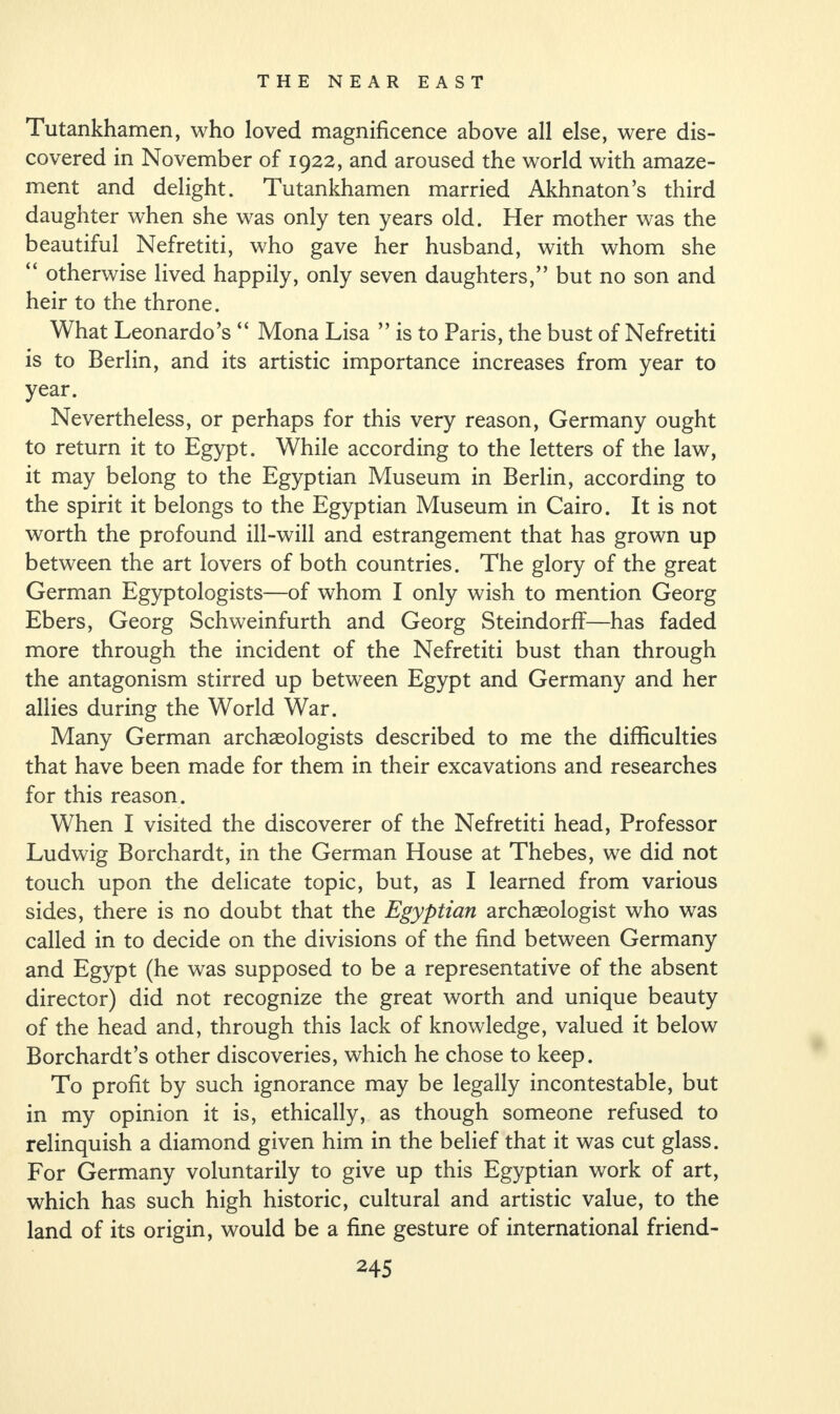 Tutankhamen, who loved magnificence above all else, were dis¬ covered in November of 1922, and aroused the world with amaze¬ ment and delight. Tutankhamen married Akhnaton’s third daughter when she was only ten years old. Her mother was the beautiful Nefretiti, who gave her husband, with whom she “ otherwise lived happily, only seven daughters,” but no son and heir to the throne. What Leonardo’s “ Mona Lisa ” is to Paris, the bust of Nefretiti is to Berlin, and its artistic importance increases from year to year. Nevertheless, or perhaps for this very reason, Germany ought to return it to Egypt. While according to the letters of the law, it may belong to the Egyptian Museum in Berlin, according to the spirit it belongs to the Egyptian Museum in Cairo. It is not worth the profound ill-will and estrangement that has grown up between the art lovers of both countries. The glory of the great German Egyptologists—of whom I only wish to mention Georg Ebers, Georg Schweinfurth and Georg Steindorff—has faded more through the incident of the Nefretiti bust than through the antagonism stirred up between Egypt and Germany and her allies during the World War. Many German archaeologists described to me the difficulties that have been made for them in their excavations and researches for this reason. When I visited the discoverer of the Nefretiti head, Professor Ludwig Borchardt, in the German House at Thebes, we did not touch upon the delicate topic, but, as I learned from various sides, there is no doubt that the Egyptian archaeologist who was called in to decide on the divisions of the find between Germany and Egypt (he was supposed to be a representative of the absent director) did not recognize the great worth and unique beauty of the head and, through this lack of knowledge, valued it below Borchardt’s other discoveries, which he chose to keep. To profit by such ignorance may be legally incontestable, but in my opinion it is, ethically, as though someone refused to relinquish a diamond given him in the belief that it was cut glass. For Germany voluntarily to give up this Egyptian work of art, which has such high historic, cultural and artistic value, to the land of its origin, would be a fine gesture of international friend-