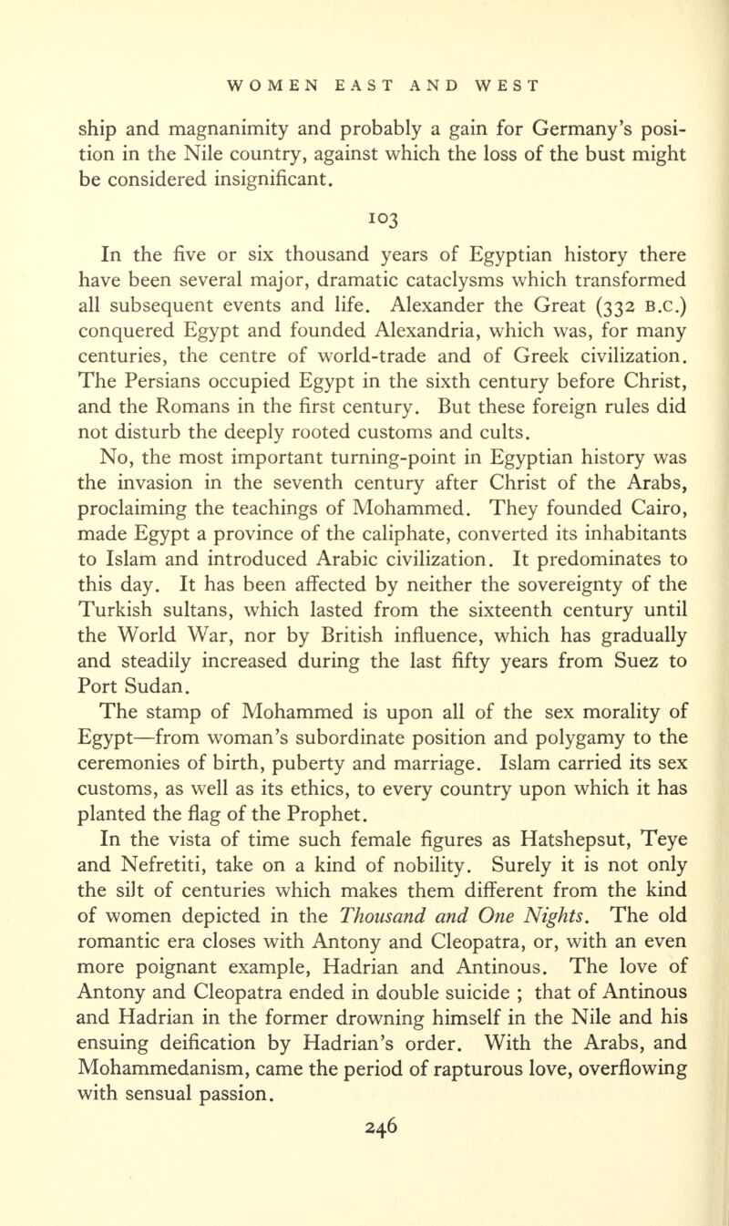 ship and magnanimity and probably a gain for Germany’s posi¬ tion in the Nile country, against which the loss of the bust might be considered insignificant. 103 In the five or six thousand years of Egyptian history there have been several major, dramatic cataclysms which transformed all subsequent events and life. Alexander the Great (332 b.c.) conquered Egypt and founded Alexandria, which was, for many centuries, the centre of world-trade and of Greek civilization. The Persians occupied Egypt in the sixth century before Christ, and the Romans in the first century. But these foreign rules did not disturb the deeply rooted customs and cults. No, the most important turning-point in Egyptian history was the invasion in the seventh century after Christ of the Arabs, proclaiming the teachings of Mohammed. They founded Cairo, made Egypt a province of the caliphate, converted its inhabitants to Islam and introduced Arabic civilization. It predominates to this day. It has been affected by neither the sovereignty of the Turkish sultans, which lasted from the sixteenth century until the World War, nor by British influence, which has gradually and steadily increased during the last fifty years from Suez to Port Sudan. The stamp of Mohammed is upon all of the sex morality of Egypt—from woman’s subordinate position and polygamy to the ceremonies of birth, puberty and marriage. Islam carried its sex customs, as well as its ethics, to every country upon which it has planted the flag of the Prophet. In the vista of time such female figures as Hatshepsut, Teye and Nefretiti, take on a kind of nobility. Surely it is not only the silt of centuries which makes them different from the kind of women depicted in the Thousand and One Nights. The old romantic era closes with Antony and Cleopatra, or, with an even more poignant example, Hadrian and Antinous. The love of Antony and Cleopatra ended in double suicide ; that of Antinous and Hadrian in the former drowning himself in the Nile and his ensuing deification by Hadrian’s order. With the Arabs, and Mohammedanism, came the period of rapturous love, overflowing with sensual passion.