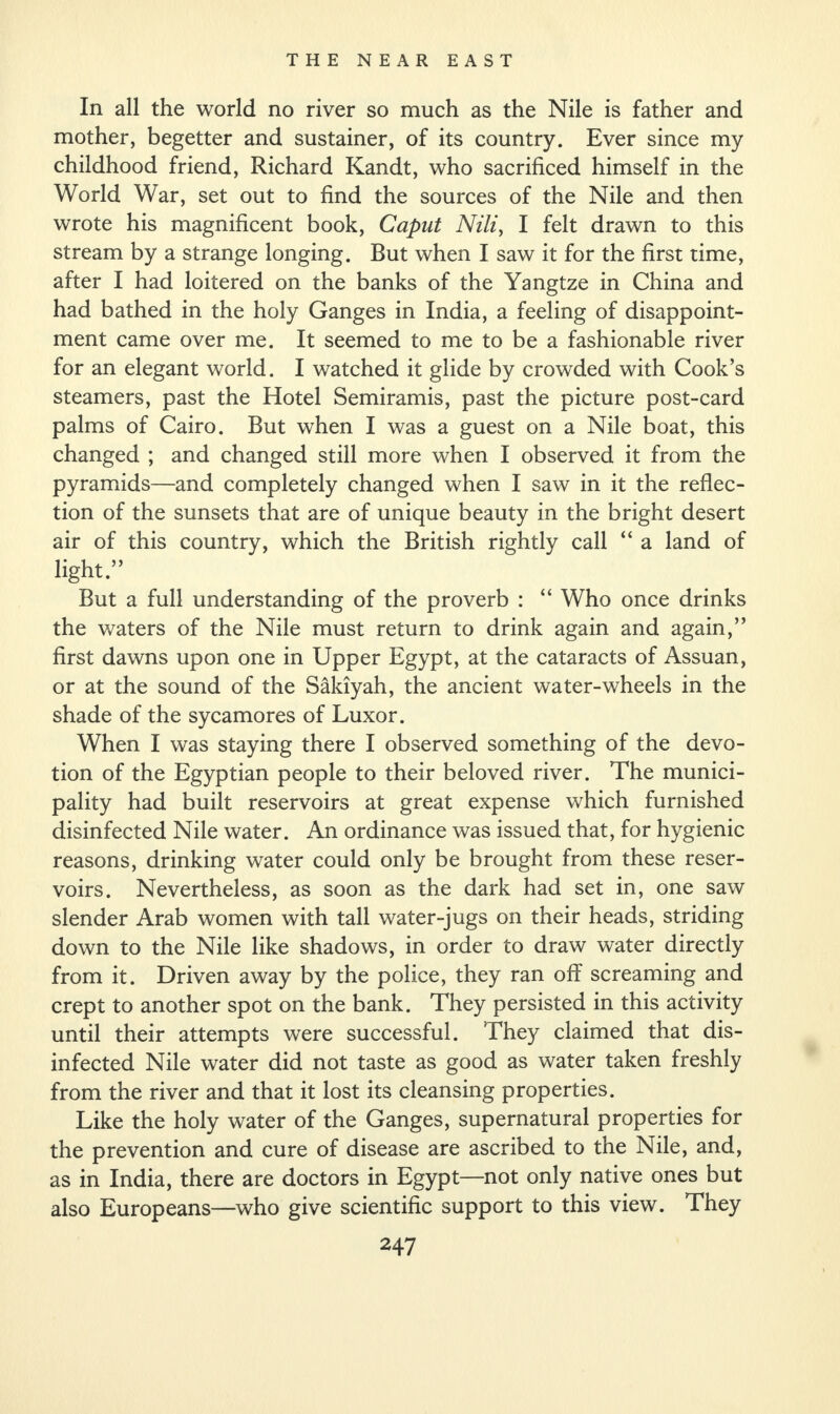 In all the world no river so much as the Nile is father and mother, begetter and sustainer, of its country. Ever since my childhood friend, Richard Kandt, who sacrificed himself in the World War, set out to find the sources of the Nile and then wrote his magnificent book, Caput Nili, I felt drawn to this stream by a strange longing. But when I saw it for the first time, after I had loitered on the banks of the Yangtze in China and had bathed in the holy Ganges in India, a feeling of disappoint¬ ment came over me. It seemed to me to be a fashionable river for an elegant world. I watched it glide by crowded with Cook’s steamers, past the Hotel Semiramis, past the picture post-card palms of Cairo. But when I was a guest on a Nile boat, this changed ; and changed still more when I observed it from the pyramids—and completely changed when I saw in it the reflec¬ tion of the sunsets that are of unique beauty in the bright desert air of this country, which the British rightly call “ a land of light.” But a full understanding of the proverb : “ Who once drinks the waters of the Nile must return to drink again and again,” first dawns upon one in Upper Egypt, at the cataracts of Assuan, or at the sound of the Sakiyah, the ancient water-wheels in the shade of the sycamores of Luxor. When I was staying there I observed something of the devo¬ tion of the Egyptian people to their beloved river. The munici¬ pality had built reservoirs at great expense which furnished disinfected Nile water. An ordinance was issued that, for hygienic reasons, drinking water could only be brought from these reser¬ voirs. Nevertheless, as soon as the dark had set in, one saw slender Arab women with tall water-jugs on their heads, striding down to the Nile like shadows, in order to draw water directly from it. Driven away by the police, they ran off screaming and crept to another spot on the bank. They persisted in this activity until their attempts were successful. They claimed that dis¬ infected Nile water did not taste as good as water taken freshly from the river and that it lost its cleansing properties. Like the holy water of the Ganges, supernatural properties for the prevention and cure of disease are ascribed to the Nile, and, as in India, there are doctors in Egypt—not only native ones but also Europeans—who give scientific support to this view. They