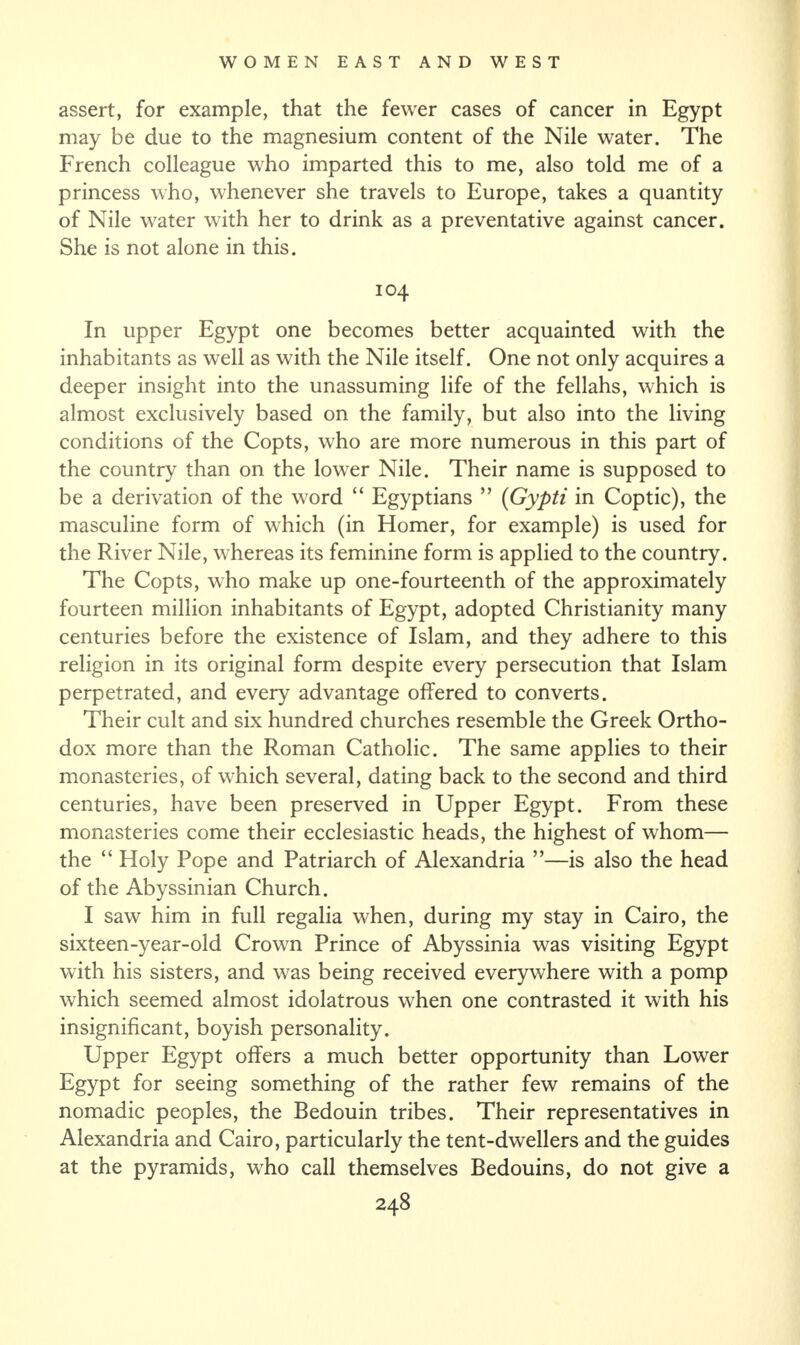 assert, for example, that the fewer cases of cancer in Egypt may be due to the magnesium content of the Nile water. The French colleague who imparted this to me, also told me of a princess who, whenever she travels to Europe, takes a quantity of Nile water with her to drink as a preventative against cancer. She is not alone in this. 104 In upper Egypt one becomes better acquainted with the inhabitants as well as with the Nile itself. One not only acquires a deeper insight into the unassuming life of the fellahs, which is almost exclusively based on the family, but also into the living conditions of the Copts, who are more numerous in this part of the country than on the lower Nile. Their name is supposed to be a derivation of the word “ Egyptians ” (Gypti in Coptic), the masculine form of which (in Homer, for example) is used for the River Nile, whereas its feminine form is applied to the country. The Copts, who make up one-fourteenth of the approximately fourteen million inhabitants of Egypt, adopted Christianity many centuries before the existence of Islam, and they adhere to this religion in its original form despite every persecution that Islam perpetrated, and every advantage offered to converts. Their cult and six hundred churches resemble the Greek Ortho¬ dox more than the Roman Catholic. The same applies to their monasteries, of which several, dating back to the second and third centuries, have been preserved in Upper Egypt. From these monasteries come their ecclesiastic heads, the highest of whom— the “ Holy Pope and Patriarch of Alexandria ”—is also the head of the Abyssinian Church. I saw him in full regalia when, during my stay in Cairo, the sixteen-year-old Crown Prince of Abyssinia was visiting Egypt with his sisters, and was being received everywhere with a pomp which seemed almost idolatrous when one contrasted it with his insignificant, boyish personality. Upper Egypt offers a much better opportunity than Lower Egypt for seeing something of the rather few remains of the nomadic peoples, the Bedouin tribes. Their representatives in Alexandria and Cairo, particularly the tent-dwellers and the guides at the pyramids, who call themselves Bedouins, do not give a