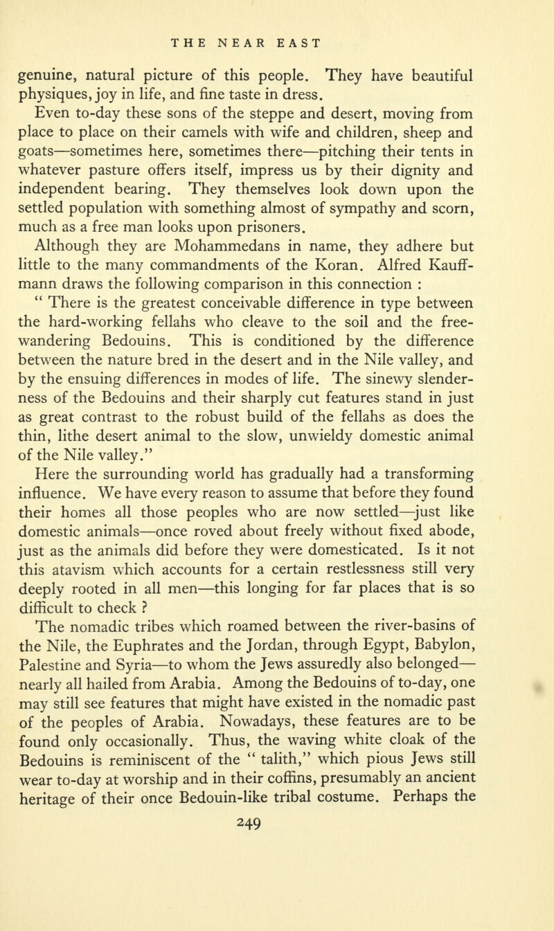 genuine, natural picture of this people. They have beautiful physiques, joy in life, and fine taste in dress. Even to-day these sons of the steppe and desert, moving from place to place on their camels with wife and children, sheep and goats—sometimes here, sometimes there—pitching their tents in whatever pasture offers itself, impress us by their dignity and independent bearing. They themselves look down upon the settled population with something almost of sympathy and scorn, much as a free man looks upon prisoners. Although they are Mohammedans in name, they adhere but little to the many commandments of the Koran. Alfred Kauff- mann draws the following comparison in this connection : “ There is the greatest conceivable difference in type between the hard-working fellahs who cleave to the soil and the free- wandering Bedouins. This is conditioned by the difference between the nature bred in the desert and in the Nile valley, and by the ensuing differences in modes of life. The sinewy slender¬ ness of the Bedouins and their sharply cut features stand in just as great contrast to the robust build of the fellahs as does the thin, lithe desert animal to the slow, unwieldy domestic animal of the Nile valley.” Here the surrounding world has gradually had a transforming influence. We have every reason to assume that before they found their homes all those peoples who are now settled—just like domestic animals—once roved about freely without fixed abode, just as the animals did before they were domesticated. Is it not this atavism which accounts for a certain restlessness still very deeply rooted in all men—this longing for far places that is so difficult to check ? The nomadic tribes which roamed between the river-basins of the Nile, the Euphrates and the Jordan, through Egypt, Babylon, Palestine and Syria—to whom the Jews assuredly also belonged— nearly all hailed from Arabia. Among the Bedouins of to-day, one may still see features that might have existed in the nomadic past of the peoples of Arabia. Nowadays, these features are to be found only occasionally. Thus, the waving white cloak of the Bedouins is reminiscent of the “ talith,” which pious Jews still wear to-day at worship and in their coffins, presumably an ancient heritage of their once Bedouin-like tribal costume. Perhaps the