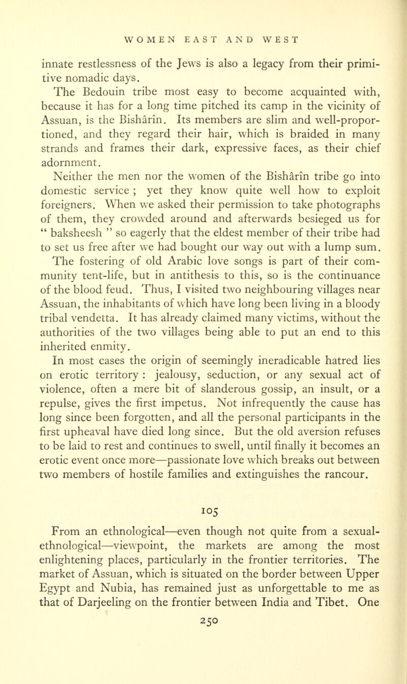 innate restlessness of the Jews is also a legacy from their primi¬ tive nomadic days. The Bedouin tribe most easy to become acquainted with, because it has for a long time pitched its camp in the vicinity of Assuan, is the Bisharin. Its members are slim and well-propor¬ tioned, and they regard their hair, which is braided in many strands and frames their dark, expressive faces, as their chief adornment. Neither the men nor the women of the Bisharin tribe go into domestic service ; yet they know quite well how to exploit foreigners. When we asked their permission to take photographs of them, they crowded around and afterwards besieged us for “ baksheesh ” so eagerly that the eldest member of their tribe had to set us free after we had bought our way out with a lump sum. The fostering of old Arabic love songs is part of their com¬ munity tent-life, but in antithesis to this, so is the continuance of the blood feud. Thus, I visited two neighbouring villages near Assuan, the inhabitants of which have long been living in a bloody tribal vendetta. It has already claimed many victims, without the authorities of the two villages being able to put an end to this inherited enmity. In most cases the origin of seemingly ineradicable hatred lies on erotic territory : jealousy, seduction, or any sexual act of violence, often a mere bit of slanderous gossip, an insult, or a repulse, gives the first impetus. Not infrequently the cause has long since been forgotten, and all the personal participants in the first upheaval have died long since. But the old aversion refuses to be laid to rest and continues to swell, until finally it becomes an erotic event once more—passionate love which breaks out between two members of hostile families and extinguishes the rancour. From an ethnological—even though not quite from a sexual- ethnological—viewpoint, the markets are among the most enlightening places, particularly in the frontier territories. The market of Assuan, which is situated on the border between Upper Egypt and Nubia, has remained just as unforgettable to me as that of Darjeeling on the frontier between India and Tibet. One