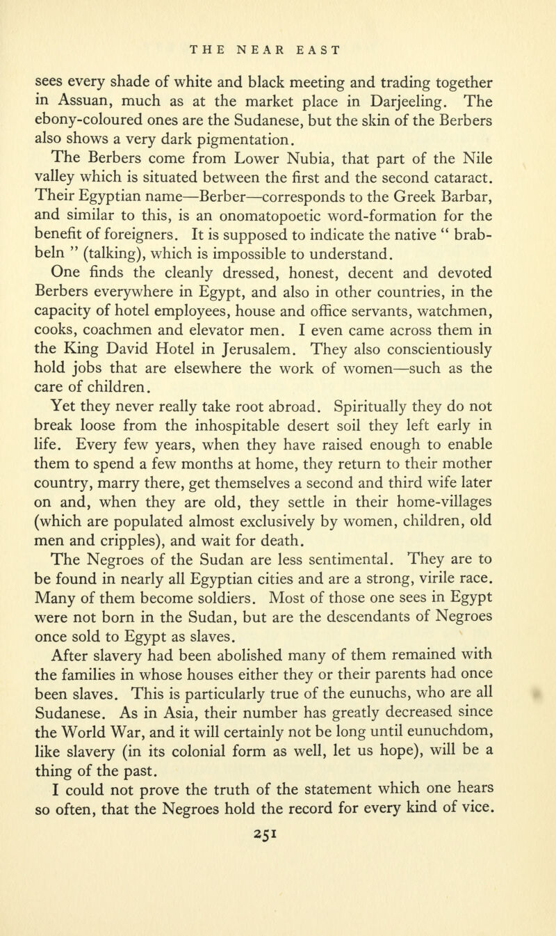 sees every shade of white and black meeting and trading together in Assuan, much as at the market place in Darjeeling. The ebony-coloured ones are the Sudanese, but the skin of the Berbers also shows a very dark pigmentation. The Berbers come from Lower Nubia, that part of the Nile valley which is situated between the first and the second cataract. Their Egyptian name—Berber—corresponds to the Greek Barbar, and similar to this, is an onomatopoetic word-formation for the benefit of foreigners. It is supposed to indicate the native “ brab- beln ” (talking), which is impossible to understand. One finds the cleanly dressed, honest, decent and devoted Berbers everywhere in Egypt, and also in other countries, in the capacity of hotel employees, house and office servants, watchmen, cooks, coachmen and elevator men. I even came across them in the King David Hotel in Jerusalem. They also conscientiously hold jobs that are elsewhere the work of women—such as the care of children. Yet they never really take root abroad. Spiritually they do not break loose from the inhospitable desert soil they left early in life. Every few years, when they have raised enough to enable them to spend a few months at home, they return to their mother country, marry there, get themselves a second and third wife later on and, when they are old, they settle in their home-villages (which are populated almost exclusively by women, children, old men and cripples), and wait for death. The Negroes of the Sudan are less sentimental. They are to be found in nearly all Egyptian cities and are a strong, virile race. Many of them become soldiers. Most of those one sees in Egypt were not born in the Sudan, but are the descendants of Negroes once sold to Egypt as slaves. After slavery had been abolished many of them remained with the families in whose houses either they or their parents had once been slaves. This is particularly true of the eunuchs, who are all Sudanese. As in Asia, their number has greatly decreased since the World War, and it will certainly not be long until eunuchdom, like slavery (in its colonial form as well, let us hope), will be a thing of the past. I could not prove the truth of the statement which one hears so often, that the Negroes hold the record for every kind of vice.