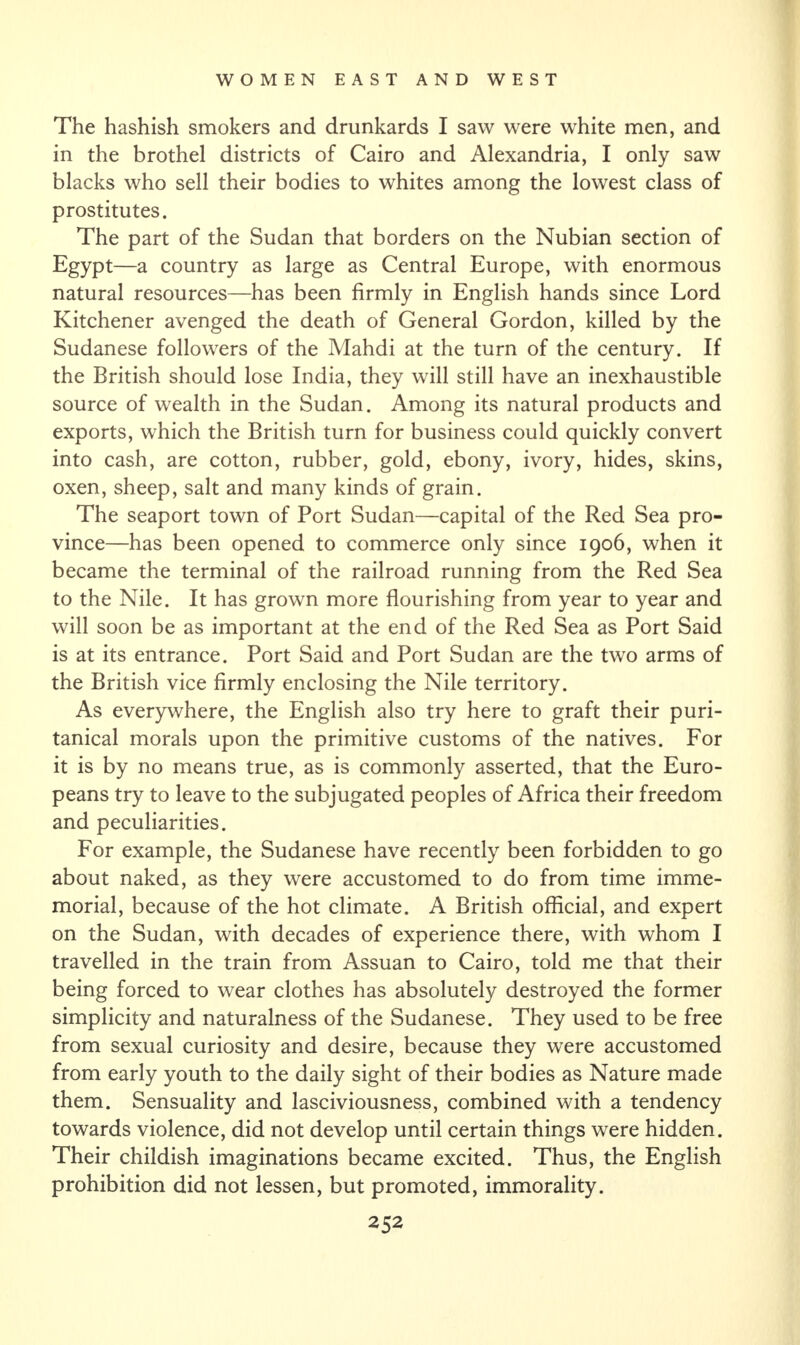 The hashish smokers and drunkards I saw were white men, and in the brothel districts of Cairo and Alexandria, I only saw blacks who sell their bodies to whites among the lowest class of prostitutes. The part of the Sudan that borders on the Nubian section of Egypt—a country as large as Central Europe, with enormous natural resources—has been firmly in English hands since Lord Kitchener avenged the death of General Gordon, killed by the Sudanese followers of the Mahdi at the turn of the century. If the British should lose India, they will still have an inexhaustible source of wealth in the Sudan. Among its natural products and exports, which the British turn for business could quickly convert into cash, are cotton, rubber, gold, ebony, ivory, hides, skins, oxen, sheep, salt and many kinds of grain. The seaport town of Port Sudan—capital of the Red Sea pro¬ vince—has been opened to commerce only since 1906, when it became the terminal of the railroad running from the Red Sea to the Nile. It has grown more flourishing from year to year and will soon be as important at the end of the Red Sea as Port Said is at its entrance. Port Said and Port Sudan are the two arms of the British vice firmly enclosing the Nile territory. As everywhere, the English also try here to graft their puri¬ tanical morals upon the primitive customs of the natives. For it is by no means true, as is commonly asserted, that the Euro¬ peans try to leave to the subjugated peoples of Africa their freedom and peculiarities. For example, the Sudanese have recently been forbidden to go about naked, as they were accustomed to do from time imme¬ morial, because of the hot climate. A British official, and expert on the Sudan, with decades of experience there, with whom I travelled in the train from Assuan to Cairo, told me that their being forced to wear clothes has absolutely destroyed the former simplicity and naturalness of the Sudanese. They used to be free from sexual curiosity and desire, because they were accustomed from early youth to the daily sight of their bodies as Nature made them. Sensuality and lasciviousness, combined with a tendency towards violence, did not develop until certain things were hidden. Their childish imaginations became excited. Thus, the English prohibition did not lessen, but promoted, immorality.