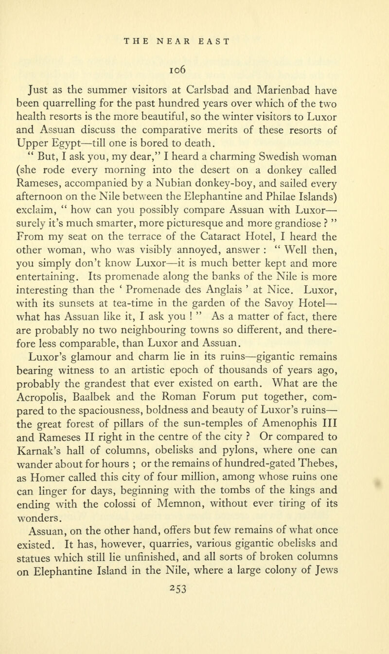 ig6 Just as the summer visitors at Carlsbad and Marienbad have been quarrelling for the past hundred years over which of the two health resorts is the more beautiful, so the winter visitors to Luxor and Assuan discuss the comparative merits of these resorts of Upper Egypt—till one is bored to death. “ But, I ask you, my dear,” I heard a charming Swedish woman (she rode every morning into the desert on a donkey called Rameses, accompanied by a Nubian donkey-boy, and sailed every afternoon on the Nile between the Elephantine and Philae Islands) exclaim, “ how can you possibly compare Assuan with Luxor— surely it’s much smarter, more picturesque and more grandiose ? ” From my seat on the terrace of the Cataract Hotel, I heard the other woman, who was visibly annoyed, answer : “ Well then, you simply don’t know Luxor—it is much better kept and more entertaining. Its promenade along the banks of the Nile is more interesting than the ‘ Promenade des Anglais ’ at Nice. Luxor, with its sunsets at tea-time in the garden of the Savoy Hotel—- what has Assuan like it, I ask you ! ” As a matter of fact, there are probably no two neighbouring towns so different, and there¬ fore less comparable, than Luxor and Assuan. Luxor’s glamour and charm lie in its ruins—gigantic remains bearing witness to an artistic epoch of thousands of years ago, probably the grandest that ever existed on earth. What are the Acropolis, Baalbek and the Roman Forum put together, com¬ pared to the spaciousness, boldness and beauty of Luxor’s ruins— the great forest of pillars of the sun-temples of Amenophis III and Rameses II right in the centre of the city ? Or compared to Karnak’s hall of columns, obelisks and pylons, where one can wander about for hours ; or the remains of hundred-gated Thebes, as Homer called this city of four million, among whose ruins one can linger for days, beginning with the tombs of the kings and ending with the colossi of Memnon, without ever tiring of its wonders. Assuan, on the other hand, offers but few remains of what once existed. It has, however, quarries, various gigantic obelisks and statues which still lie unfinished, and all sorts of broken columns on Elephantine Island in the Nile, where a large colony of Jews