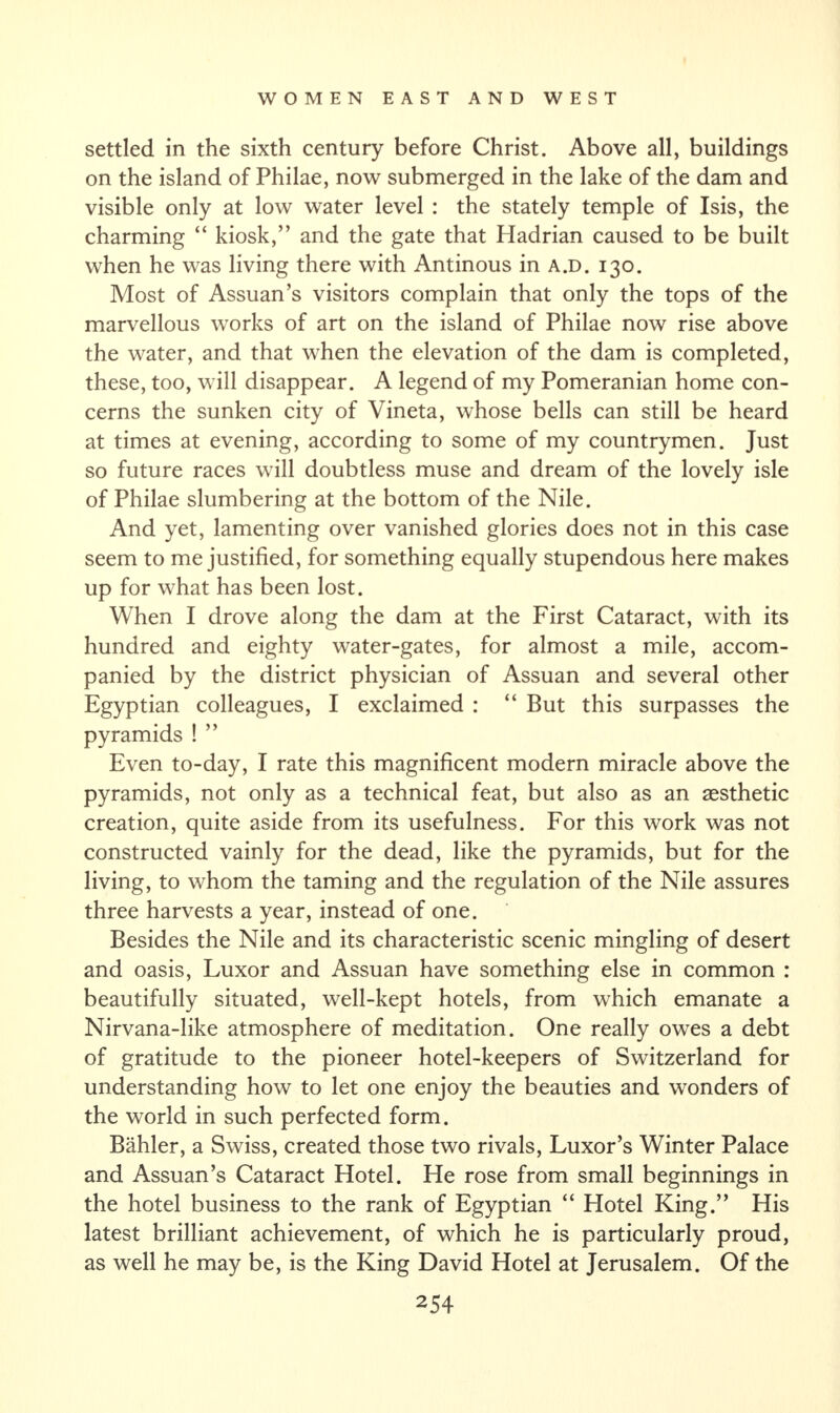 settled in the sixth century before Christ. Above all, buildings on the island of Philae, now submerged in the lake of the dam and visible only at low water level : the stately temple of Isis, the charming “ kiosk,” and the gate that Hadrian caused to be built when he was living there with Antinous in A.D. 130. Most of Assuan’s visitors complain that only the tops of the marvellous works of art on the island of Philae now rise above the water, and that when the elevation of the dam is completed, these, too, will disappear. A legend of my Pomeranian home con¬ cerns the sunken city of Vineta, whose bells can still be heard at times at evening, according to some of my countrymen. Just so future races will doubtless muse and dream of the lovely isle of Philae slumbering at the bottom of the Nile. And yet, lamenting over vanished glories does not in this case seem to me justified, for something equally stupendous here makes up for what has been lost. When I drove along the dam at the First Cataract, with its hundred and eighty water-gates, for almost a mile, accom¬ panied by the district physician of Assuan and several other Egyptian colleagues, I exclaimed : “ But this surpasses the pyramids ! ” Even to-day, I rate this magnificent modern miracle above the pyramids, not only as a technical feat, but also as an aesthetic creation, quite aside from its usefulness. For this work was not constructed vainly for the dead, like the pyramids, but for the living, to whom the taming and the regulation of the Nile assures three harvests a year, instead of one. Besides the Nile and its characteristic scenic mingling of desert and oasis, Luxor and Assuan have something else in common : beautifully situated, well-kept hotels, from which emanate a Nirvana-like atmosphere of meditation. One really owes a debt of gratitude to the pioneer hotel-keepers of Switzerland for understanding how to let one enjoy the beauties and wonders of the world in such perfected form. Bahler, a Swiss, created those two rivals, Luxor’s Winter Palace and Assuan’s Cataract Hotel. He rose from small beginnings in the hotel business to the rank of Egyptian “ Hotel King.” His latest brilliant achievement, of which he is particularly proud, as well he may be, is the King David Hotel at Jerusalem. Of the