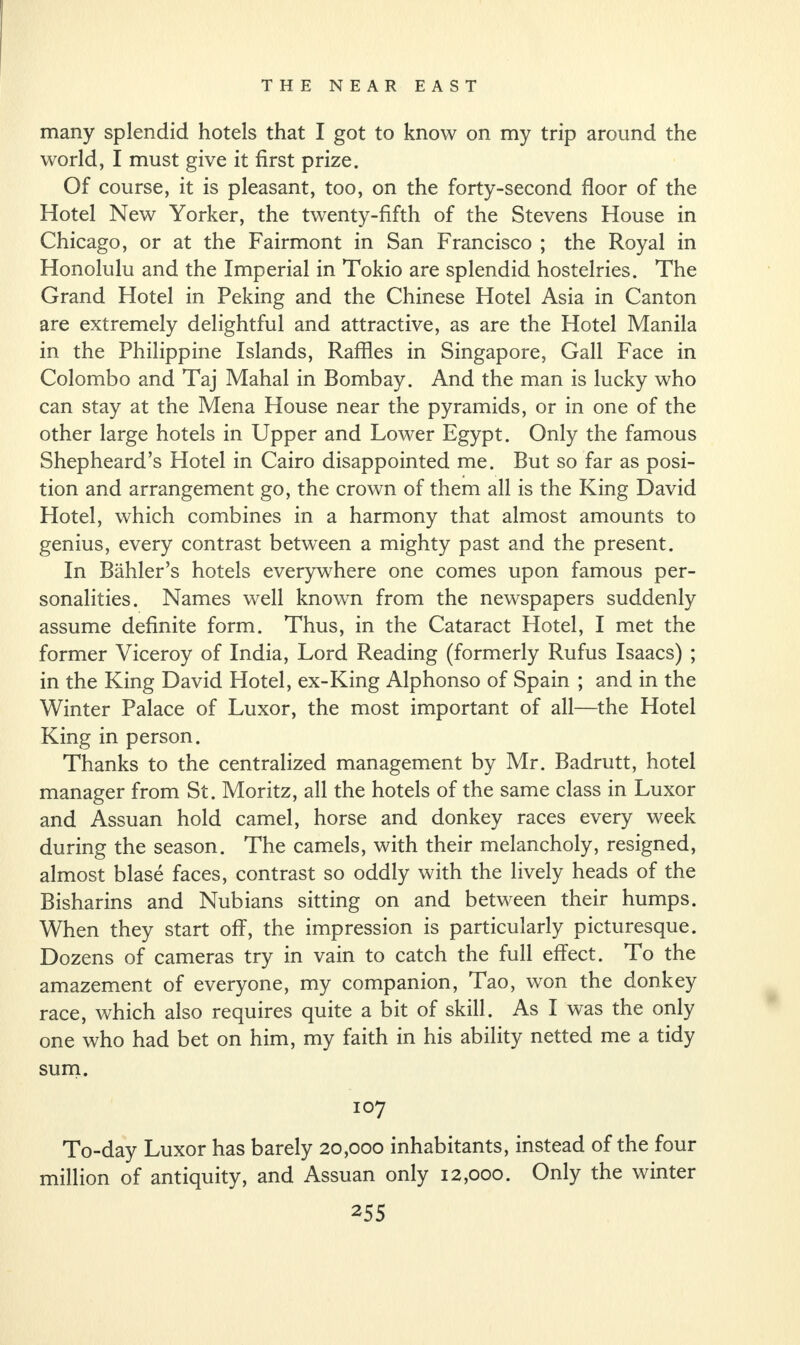 many splendid hotels that I got to know on my trip around the world, I must give it first prize. Of course, it is pleasant, too, on the forty-second floor of the Hotel New Yorker, the twenty-fifth of the Stevens House in Chicago, or at the Fairmont in San Francisco ; the Royal in Honolulu and the Imperial in Tokio are splendid hostelries. The Grand Hotel in Peking and the Chinese Hotel Asia in Canton are extremely delightful and attractive, as are the Hotel Manila in the Philippine Islands, Raffles in Singapore, Gall Face in Colombo and Taj Mahal in Bombay. And the man is lucky who can stay at the Mena House near the pyramids, or in one of the other large hotels in Upper and Lower Egypt. Only the famous Shepheard’s Hotel in Cairo disappointed me. But so far as posi¬ tion and arrangement go, the crown of them all is the King David Hotel, which combines in a harmony that almost amounts to genius, every contrast between a mighty past and the present. In Baffler’s hotels everywhere one comes upon famous per¬ sonalities. Names well known from the newspapers suddenly assume definite form. Thus, in the Cataract Hotel, I met the former Viceroy of India, Lord Reading (formerly Rufus Isaacs) ; in the King David Hotel, ex-King Alphonso of Spain ; and in the Winter Palace of Luxor, the most important of all—the Hotel King in person. Thanks to the centralized management by Mr. Badrutt, hotel manager from St. Moritz, all the hotels of the same class in Luxor and Assuan hold camel, horse and donkey races every week during the season. The camels, with their melancholy, resigned, almost blase faces, contrast so oddly with the lively heads of the Bisharins and Nubians sitting on and between their humps. When they start off, the impression is particularly picturesque. Dozens of cameras try in vain to catch the full effect. To the amazement of everyone, my companion, Tao, won the donkey race, which also requires quite a bit of skill. As I was the only one who had bet on him, my faith in his ability netted me a tidy sum. 107 To-day Luxor has barely 20,000 inhabitants, instead of the four million of antiquity, and Assuan only 12,000. Only the winter