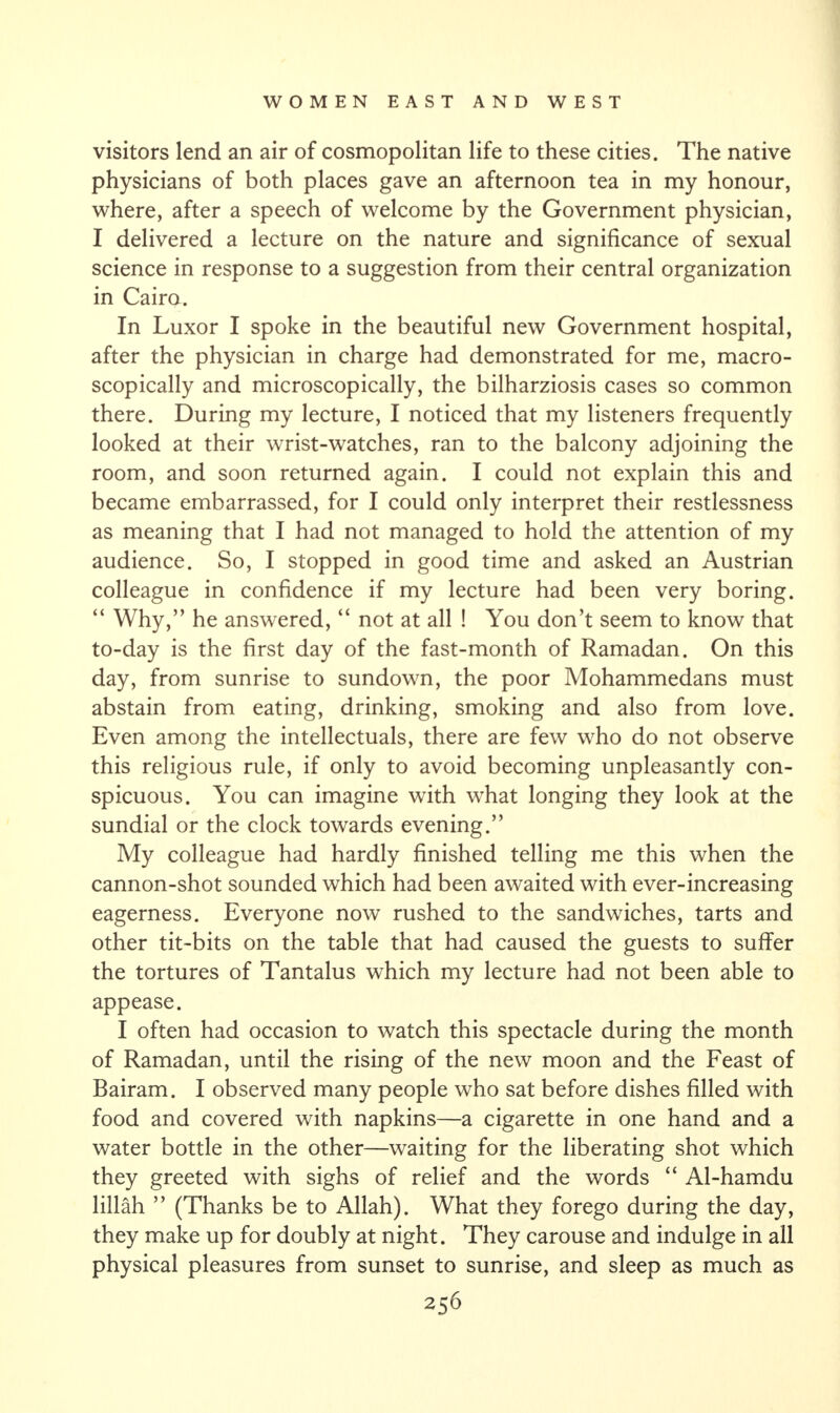 visitors lend an air of cosmopolitan life to these cities. The native physicians of both places gave an afternoon tea in my honour, where, after a speech of welcome by the Government physician, I delivered a lecture on the nature and significance of sexual science in response to a suggestion from their central organization in Cairo. In Luxor I spoke in the beautiful new Government hospital, after the physician in charge had demonstrated for me, macro- scopically and microscopically, the bilharziosis cases so common there. During my lecture, I noticed that my listeners frequently looked at their wrist-watches, ran to the balcony adjoining the room, and soon returned again. I could not explain this and became embarrassed, for I could only interpret their restlessness as meaning that I had not managed to hold the attention of my audience. So, I stopped in good time and asked an Austrian colleague in confidence if my lecture had been very boring. “ Why,” he answered, “ not at all ! You don’t seem to know that to-day is the first day of the fast-month of Ramadan. On this day, from sunrise to sundown, the poor Mohammedans must abstain from eating, drinking, smoking and also from love. Even among the intellectuals, there are few who do not observe this religious rule, if only to avoid becoming unpleasantly con¬ spicuous. You can imagine with what longing they look at the sundial or the clock towards evening.” My colleague had hardly finished telling me this when the cannon-shot sounded which had been awaited with ever-increasing eagerness. Everyone now rushed to the sandwiches, tarts and other tit-bits on the table that had caused the guests to suffer the tortures of Tantalus which my lecture had not been able to appease. I often had occasion to watch this spectacle during the month of Ramadan, until the rising of the new moon and the Feast of Bairam. I observed many people who sat before dishes filled with food and covered with napkins—a cigarette in one hand and a water bottle in the other—waiting for the liberating shot which they greeted with sighs of relief and the words “ Al-hamdu lillah ” (Thanks be to Allah). What they forego during the day, they make up for doubly at night. They carouse and indulge in all physical pleasures from sunset to sunrise, and sleep as much as
