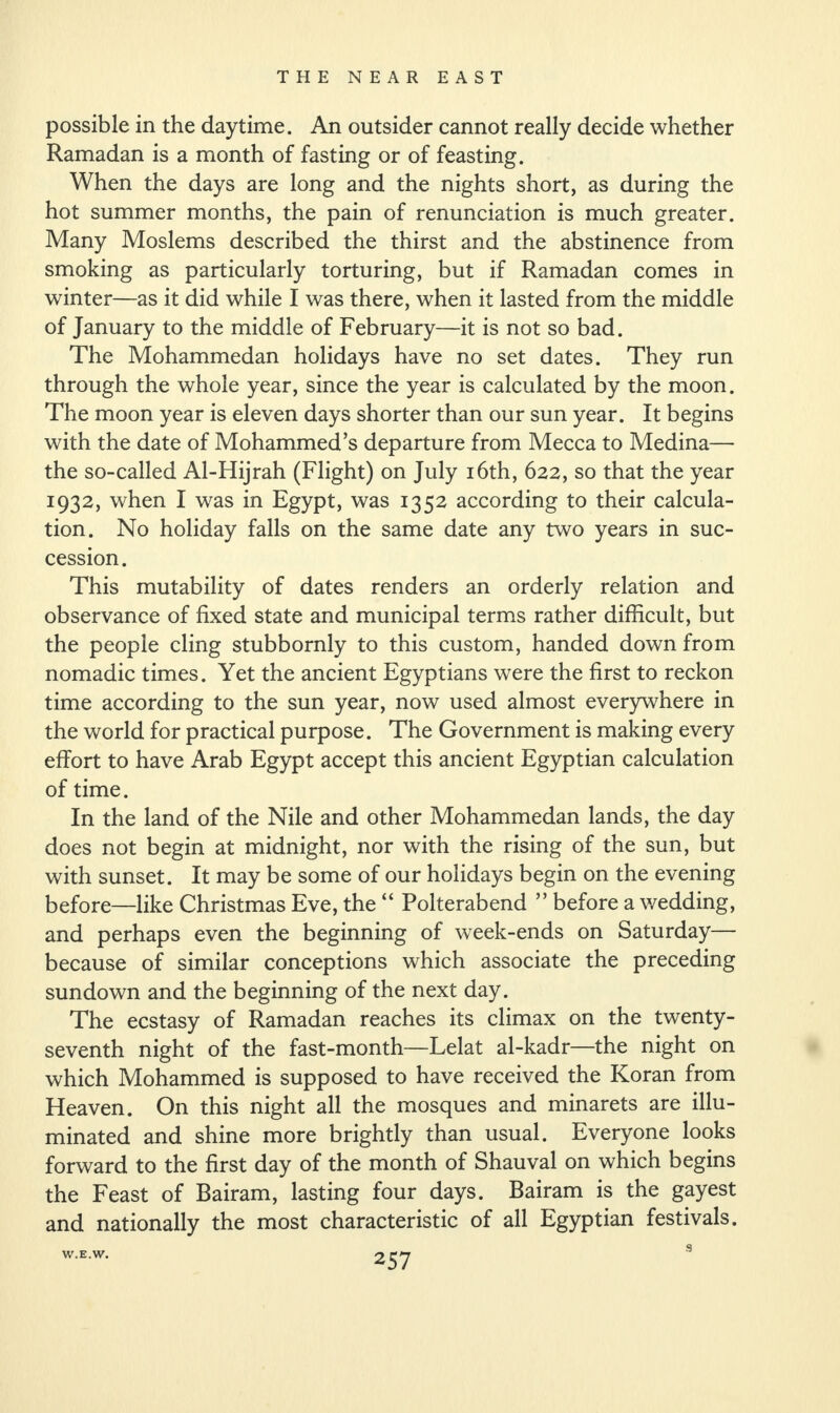 possible in the daytime. An outsider cannot really decide whether Ramadan is a month of fasting or of feasting. When the days are long and the nights short, as during the hot summer months, the pain of renunciation is much greater. Many Moslems described the thirst and the abstinence from smoking as particularly torturing, but if Ramadan comes in winter—as it did while I was there, when it lasted from the middle of January to the middle of February—it is not so bad. The Mohammedan holidays have no set dates. They run through the whole year, since the year is calculated by the moon. The moon year is eleven days shorter than our sun year. It begins with the date of Mohammed’s departure from Mecca to Medina— the so-called Al-Hijrah (Flight) on July 16th, 622, so that the year 1932, when I was in Egypt, was 1352 according to their calcula¬ tion. No holiday falls on the same date any two years in suc¬ cession. This mutability of dates renders an orderly relation and observance of fixed state and municipal terms rather difficult, but the people cling stubbornly to this custom, handed down from nomadic times. Yet the ancient Egyptians were the first to reckon time according to the sun year, now used almost everywhere in the world for practical purpose. The Government is making every effort to have Arab Egypt accept this ancient Egyptian calculation of time. In the land of the Nile and other Mohammedan lands, the day does not begin at midnight, nor with the rising of the sun, but with sunset. It may be some of our holidays begin on the evening before—like Christmas Eve, the “ Polterabend ” before a wedding, and perhaps even the beginning of week-ends on Saturday— because of similar conceptions which associate the preceding sundown and the beginning of the next day. The ecstasy of Ramadan reaches its climax on the twenty- seventh night of the fast-month—Lelat al-kadr—the night on which Mohammed is supposed to have received the Koran from Heaven. On this night all the mosques and minarets are illu¬ minated and shine more brightly than usual. Everyone looks forward to the first day of the month of Shauval on which begins the Feast of Bairam, lasting four days. Bairam is the gayest and nationally the most characteristic of all Egyptian festivals. W.E.W.