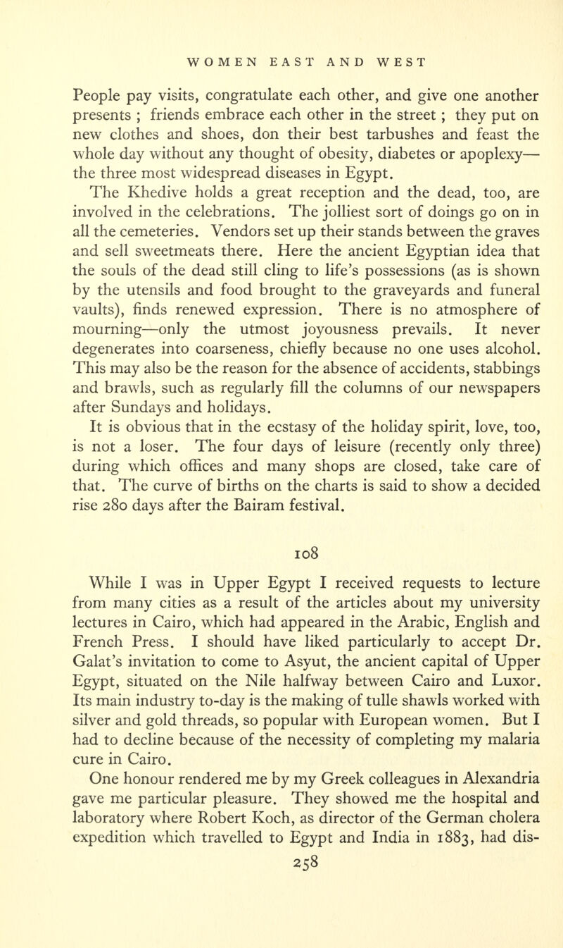 People pay visits, congratulate each other, and give one another presents ; friends embrace each other in the street ; they put on new clothes and shoes, don their best tarbushes and feast the whole day without any thought of obesity, diabetes or apoplexy— the three most widespread diseases in Egypt. The Khedive holds a great reception and the dead, too, are involved in the celebrations. The jolliest sort of doings go on in all the cemeteries. Vendors set up their stands between the graves and sell sweetmeats there. Here the ancient Egyptian idea that the souls of the dead still cling to life’s possessions (as is shown by the utensils and food brought to the graveyards and funeral vaults), finds renewed expression. There is no atmosphere of mourning—only the utmost joyousness prevails. It never degenerates into coarseness, chiefly because no one uses alcohol. This may also be the reason for the absence of accidents, stabbings and brawls, such as regularly fill the columns of our newspapers after Sundays and holidays. It is obvious that in the ecstasy of the holiday spirit, love, too, is not a loser. The four days of leisure (recently only three) during which offices and many shops are closed, take care of that. The curve of births on the charts is said to show a decided rise 280 days after the Bairam festival. 108 While I was in Upper Egypt I received requests to lecture from many cities as a result of the articles about my university lectures in Cairo, which had appeared in the Arabic, English and French Press. I should have liked particularly to accept Dr. Galat’s invitation to come to Asyut, the ancient capital of Upper Egypt, situated on the Nile halfway between Cairo and Luxor. Its main industry to-day is the making of tulle shawls worked with silver and gold threads, so popular with European women. But I had to decline because of the necessity of completing my malaria cure in Cairo. One honour rendered me by my Greek colleagues in Alexandria gave me particular pleasure. They showed me the hospital and laboratory where Robert Koch, as director of the German cholera expedition which travelled to Egypt and India in 1883, had dis-