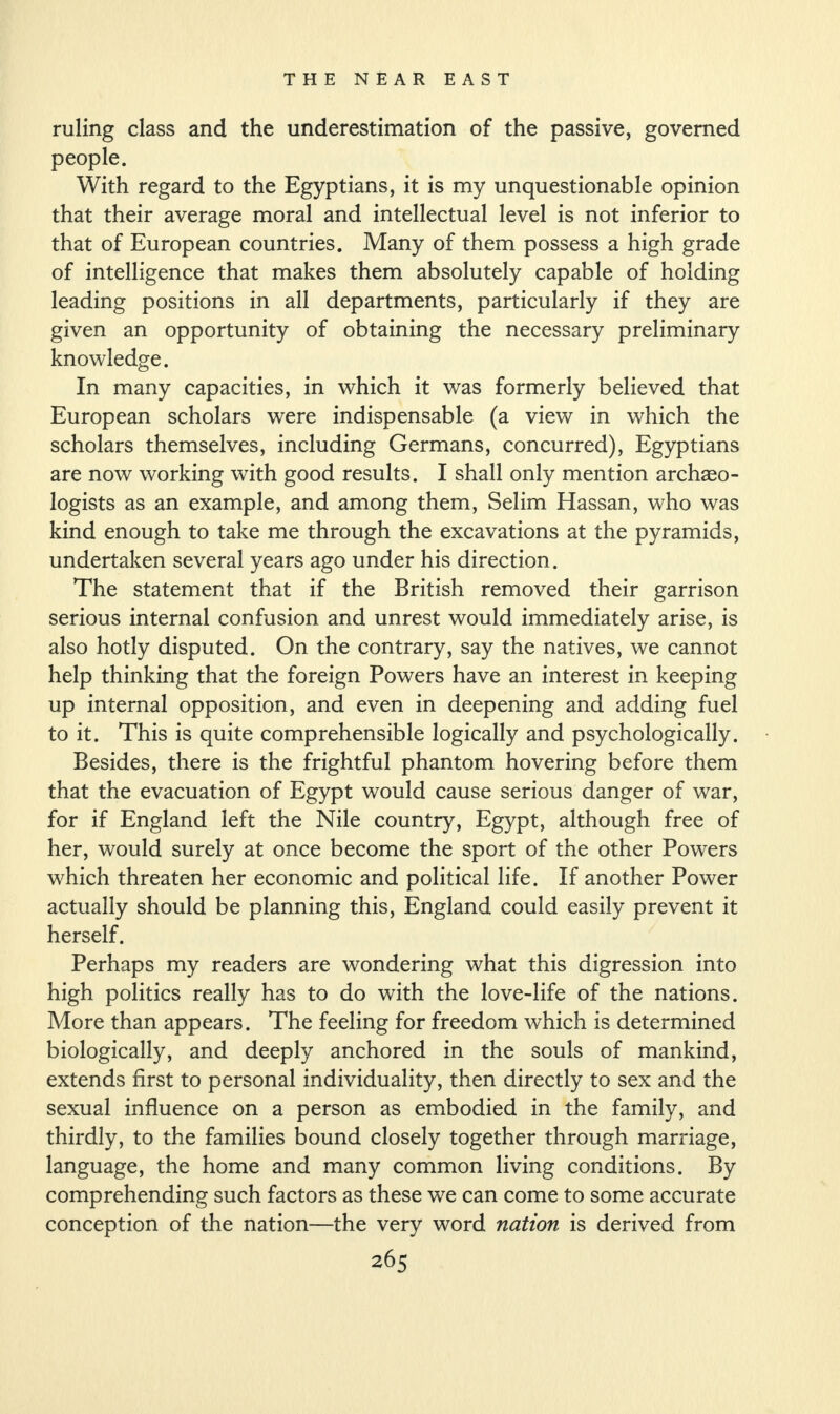 ruling class and the underestimation of the passive, governed people. With regard to the Egyptians, it is my unquestionable opinion that their average moral and intellectual level is not inferior to that of European countries. Many of them possess a high grade of intelligence that makes them absolutely capable of holding leading positions in all departments, particularly if they are given an opportunity of obtaining the necessary preliminary knowledge. In many capacities, in which it was formerly believed that European scholars were indispensable (a view in which the scholars themselves, including Germans, concurred), Egyptians are now working with good results. I shall only mention archseo- logists as an example, and among them, Selim Hassan, who was kind enough to take me through the excavations at the pyramids, undertaken several years ago under his direction. The statement that if the British removed their garrison serious internal confusion and unrest would immediately arise, is also hotly disputed. On the contrary, say the natives, we cannot help thinking that the foreign Powers have an interest in keeping up internal opposition, and even in deepening and adding fuel to it. This is quite comprehensible logically and psychologically. Besides, there is the frightful phantom hovering before them that the evacuation of Egypt would cause serious danger of war, for if England left the Nile country, Egypt, although free of her, would surely at once become the sport of the other Powers which threaten her economic and political life. If another Power actually should be planning this, England could easily prevent it herself. Perhaps my readers are wondering what this digression into high politics really has to do with the love-life of the nations. More than appears. The feeling for freedom which is determined biologically, and deeply anchored in the souls of mankind, extends first to personal individuality, then directly to sex and the sexual influence on a person as embodied in the family, and thirdly, to the families bound closely together through marriage, language, the home and many common living conditions. By comprehending such factors as these we can come to some accurate conception of the nation—the very word nation is derived from