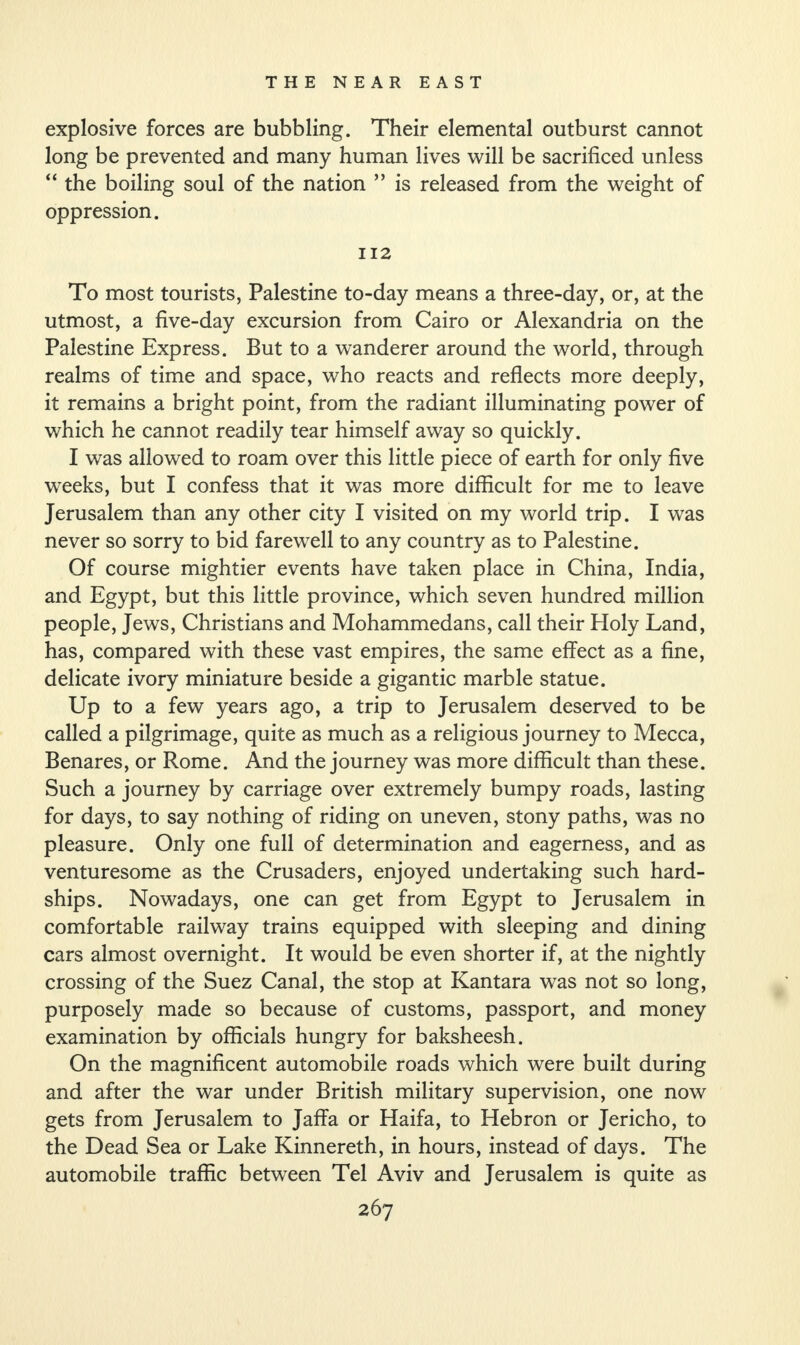 explosive forces are bubbling. Their elemental outburst cannot long be prevented and many human lives will be sacrificed unless “ the boiling soul of the nation ” is released from the weight of oppression. 112 To most tourists, Palestine to-day means a three-day, or, at the utmost, a five-day excursion from Cairo or Alexandria on the Palestine Express. But to a wanderer around the world, through realms of time and space, who reacts and reflects more deeply, it remains a bright point, from the radiant illuminating power of which he cannot readily tear himself away so quickly. I was allowed to roam over this little piece of earth for only five weeks, but I confess that it was more difficult for me to leave Jerusalem than any other city I visited on my world trip. I was never so sorry to bid farewell to any country as to Palestine. Of course mightier events have taken place in China, India, and Egypt, but this little province, which seven hundred million people, Jews, Christians and Mohammedans, call their Holy Land, has, compared with these vast empires, the same effect as a fine, delicate ivory miniature beside a gigantic marble statue. Up to a few years ago, a trip to Jerusalem deserved to be called a pilgrimage, quite as much as a religious journey to Mecca, Benares, or Rome. And the journey was more difficult than these. Such a journey by carriage over extremely bumpy roads, lasting for days, to say nothing of riding on uneven, stony paths, was no pleasure. Only one full of determination and eagerness, and as venturesome as the Crusaders, enjoyed undertaking such hard¬ ships. Nowadays, one can get from Egypt to Jerusalem in comfortable railway trains equipped with sleeping and dining cars almost overnight. It would be even shorter if, at the nightly crossing of the Suez Canal, the stop at Kantara was not so long, purposely made so because of customs, passport, and money examination by officials hungry for baksheesh. On the magnificent automobile roads which were built during and after the war under British military supervision, one now gets from Jerusalem to Jaffa or Haifa, to Hebron or Jericho, to the Dead Sea or Lake Kinnereth, in hours, instead of days. The automobile traffic between Tel Aviv and Jerusalem is quite as