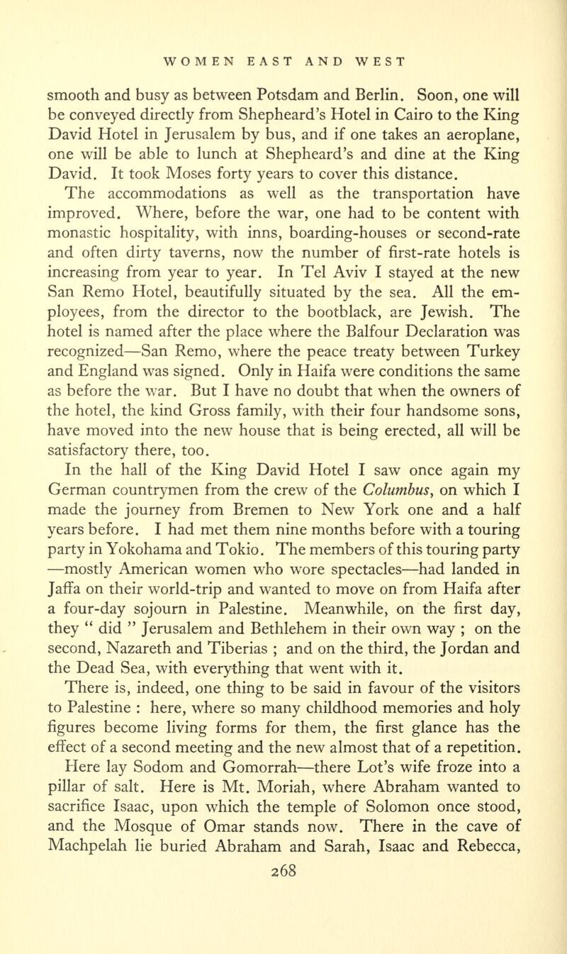 smooth and busy as between Potsdam and Berlin. Soon, one will be conveyed directly from Shepheard’s Hotel in Cairo to the King David Hotel in Jerusalem by bus, and if one takes an aeroplane, one will be able to lunch at Shepheard’s and dine at the King David. It took Moses forty years to cover this distance. The accommodations as well as the transportation have improved. Where, before the war, one had to be content with monastic hospitality, with inns, boarding-houses or second-rate and often dirty taverns, now the number of first-rate hotels is increasing from year to year. In Tel Aviv I stayed at the new San Remo Hotel, beautifully situated by the sea. All the em¬ ployees, from the director to the bootblack, are Jewish. The hotel is named after the place where the Balfour Declaration was recognized—San Remo, where the peace treaty between Turkey and England was signed. Only in Haifa were conditions the same as before the war. But I have no doubt that when the owners of the hotel, the kind Gross family, with their four handsome sons, have moved into the new house that is being erected, all will be satisfactory there, too. In the hall of the King David Hotel I saw once again my German countrymen from the crew of the Columbus, on which I made the journey from Bremen to New York one and a half years before. I had met them nine months before with a touring party in Yokohama and Tokio. The members of this touring party —mostly American women who wore spectacles—had landed in Jaffa on their world-trip and wanted to move on from Haifa after a four-day sojourn in Palestine. Meanwhile, on the first day, they “ did ” Jerusalem and Bethlehem in their own way ; on the second, Nazareth and Tiberias ; and on the third, the Jordan and the Dead Sea, with everything that went with it. There is, indeed, one thing to be said in favour of the visitors to Palestine : here, where so many childhood memories and holy figures become living forms for them, the first glance has the effect of a second meeting and the new almost that of a repetition. Here lay Sodom and Gomorrah—there Lot’s wife froze into a pillar of salt. Here is Mt. Moriah, where Abraham wanted to sacrifice Isaac, upon which the temple of Solomon once stood, and the Mosque of Omar stands now. There in the cave of Machpelah lie buried Abraham and Sarah, Isaac and Rebecca,