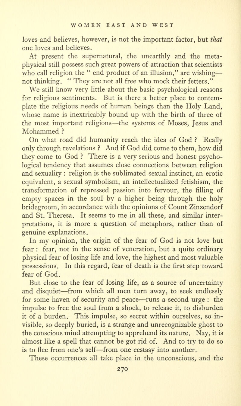 loves and believes, however, is not the important factor, but that one loves and believes. At present the supernatural, the unearthly and the meta¬ physical still possess such great powers of attraction that scientists who call religion the “ end product of an illusion,” are wishing— not thinking. “ They are not all free who mock their fetters.” We still know very little about the basic psychological reasons for religious sentiments. But is there a better place to contem¬ plate the religious needs of human beings than the Holy Land, whose name is inextricably bound up with the birth of three of the most important religions—the systems of Moses, Jesus and Mohammed ? On what road did humanity reach the idea of God ? Really only through revelations ? And if God did come to them, how did they come to God ? There is a very serious and honest psycho¬ logical tendency that assumes close connections between religion and sexuality : religion is the sublimated sexual instinct, an erotic equivalent, a sexual symbolism, an intellectualized fetishism, the transformation of repressed passion into fervour, the filling of empty spaces in the soul by a higher being through the holy bridegroom, in accordance with the opinions of Count Zinzendorf and St. Theresa. It seems to me in all these, and similar inter¬ pretations, it is more a question of metaphors, rather than of genuine explanations. In my opinion, the origin of the fear of God is not love but fear : fear, not in the sense of veneration, but a quite ordinary physical fear of losing life and love, the highest and most valuable possessions. In this regard, fear of death is the first step toward fear of God. But close to the fear of losing life, as a source of uncertainty and disquiet—from which all men turn away, to seek endlessly for some haven of security and peace—runs a second urge : the impulse to free the soul from a shock, to release it, to disburden it of a burden. This impulse, so secret within ourselves, so in¬ visible, so deeply buried, is a strange and unrecognizable ghost to the conscious mind attempting to apprehend its nature. Nay, it is almost like a spell that cannot be got rid of. And to try to do so is to flee from one’s self—from one ecstasy into another. These occurrences all take place in the unconscious, and the